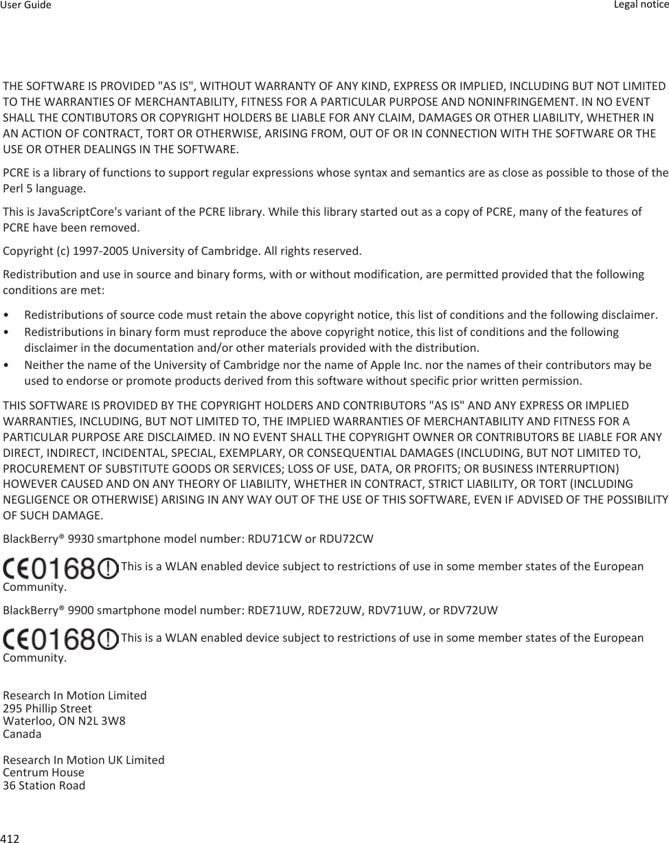 THE SOFTWARE IS PROVIDED &quot;AS IS&quot;, WITHOUT WARRANTY OF ANY KIND, EXPRESS OR IMPLIED, INCLUDING BUT NOT LIMITED TO THE WARRANTIES OF MERCHANTABILITY, FITNESS FOR A PARTICULAR PURPOSE AND NONINFRINGEMENT. IN NO EVENT SHALL THE CONTIBUTORS OR COPYRIGHT HOLDERS BE LIABLE FOR ANY CLAIM, DAMAGES OR OTHER LIABILITY, WHETHER IN AN ACTION OF CONTRACT, TORT OR OTHERWISE, ARISING FROM, OUT OF OR IN CONNECTION WITH THE SOFTWARE OR THE USE OR OTHER DEALINGS IN THE SOFTWARE.PCRE is a library of functions to support regular expressions whose syntax and semantics are as close as possible to those of the Perl 5 language.This is JavaScriptCore&apos;s variant of the PCRE library. While this library started out as a copy of PCRE, many of the features of PCRE have been removed.Copyright (c) 1997-2005 University of Cambridge. All rights reserved.Redistribution and use in source and binary forms, with or without modification, are permitted provided that the following conditions are met:• Redistributions of source code must retain the above copyright notice, this list of conditions and the following disclaimer.• Redistributions in binary form must reproduce the above copyright notice, this list of conditions and the following disclaimer in the documentation and/or other materials provided with the distribution.• Neither the name of the University of Cambridge nor the name of Apple Inc. nor the names of their contributors may be used to endorse or promote products derived from this software without specific prior written permission.THIS SOFTWARE IS PROVIDED BY THE COPYRIGHT HOLDERS AND CONTRIBUTORS &quot;AS IS&quot; AND ANY EXPRESS OR IMPLIED WARRANTIES, INCLUDING, BUT NOT LIMITED TO, THE IMPLIED WARRANTIES OF MERCHANTABILITY AND FITNESS FOR A PARTICULAR PURPOSE ARE DISCLAIMED. IN NO EVENT SHALL THE COPYRIGHT OWNER OR CONTRIBUTORS BE LIABLE FOR ANY DIRECT, INDIRECT, INCIDENTAL, SPECIAL, EXEMPLARY, OR CONSEQUENTIAL DAMAGES (INCLUDING, BUT NOT LIMITED TO, PROCUREMENT OF SUBSTITUTE GOODS OR SERVICES; LOSS OF USE, DATA, OR PROFITS; OR BUSINESS INTERRUPTION) HOWEVER CAUSED AND ON ANY THEORY OF LIABILITY, WHETHER IN CONTRACT, STRICT LIABILITY, OR TORT (INCLUDING NEGLIGENCE OR OTHERWISE) ARISING IN ANY WAY OUT OF THE USE OF THIS SOFTWARE, EVEN IF ADVISED OF THE POSSIBILITY OF SUCH DAMAGE.BlackBerry® 9930 smartphone model number: RDU71CW or RDU72CW This is a WLAN enabled device subject to restrictions of use in some member states of the European Community.BlackBerry® 9900 smartphone model number: RDE71UW, RDE72UW, RDV71UW, or RDV72UW This is a WLAN enabled device subject to restrictions of use in some member states of the European Community.Research In Motion Limited295 Phillip StreetWaterloo, ON N2L 3W8CanadaResearch In Motion UK Limited Centrum House 36 Station Road User Guide Legal notice 412