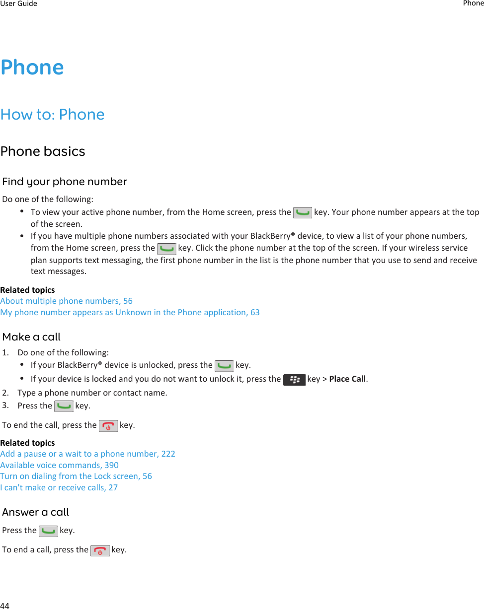 PhoneHow to: PhonePhone basicsFind your phone numberDo one of the following:•To view your active phone number, from the Home screen, press the   key. Your phone number appears at the top of the screen.• If you have multiple phone numbers associated with your BlackBerry® device, to view a list of your phone numbers, from the Home screen, press the   key. Click the phone number at the top of the screen. If your wireless service plan supports text messaging, the first phone number in the list is the phone number that you use to send and receive text messages.Related topicsAbout multiple phone numbers, 56My phone number appears as Unknown in the Phone application, 63Make a call1. Do one of the following:•If your BlackBerry® device is unlocked, press the   key.•If your device is locked and you do not want to unlock it, press the   key &gt; Place Call.2. Type a phone number or contact name.3. Press the   key.To end the call, press the   key.Related topicsAdd a pause or a wait to a phone number, 222Available voice commands, 390Turn on dialing from the Lock screen, 56I can&apos;t make or receive calls, 27Answer a callPress the   key.To end a call, press the   key.User Guide Phone44