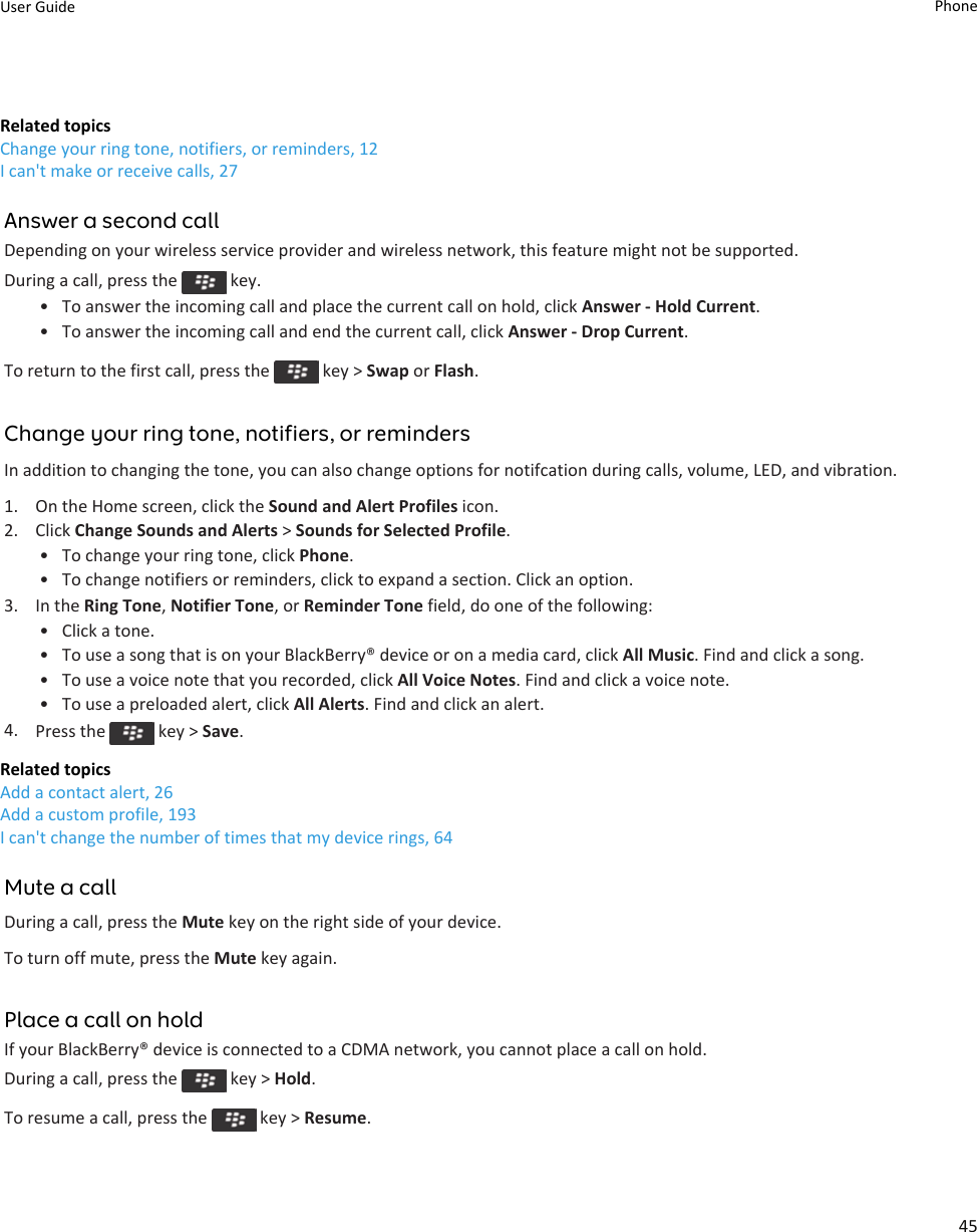 Related topicsChange your ring tone, notifiers, or reminders, 12I can&apos;t make or receive calls, 27Answer a second callDepending on your wireless service provider and wireless network, this feature might not be supported.During a call, press the   key.• To answer the incoming call and place the current call on hold, click Answer - Hold Current.• To answer the incoming call and end the current call, click Answer - Drop Current.To return to the first call, press the   key &gt; Swap or Flash.Change your ring tone, notifiers, or remindersIn addition to changing the tone, you can also change options for notifcation during calls, volume, LED, and vibration.1. On the Home screen, click the Sound and Alert Profiles icon.2. Click Change Sounds and Alerts &gt; Sounds for Selected Profile.• To change your ring tone, click Phone.• To change notifiers or reminders, click to expand a section. Click an option.3. In the Ring Tone, Notifier Tone, or Reminder Tone field, do one of the following:• Click a tone.• To use a song that is on your BlackBerry® device or on a media card, click All Music. Find and click a song.• To use a voice note that you recorded, click All Voice Notes. Find and click a voice note.• To use a preloaded alert, click All Alerts. Find and click an alert.4. Press the   key &gt; Save.Related topicsAdd a contact alert, 26Add a custom profile, 193I can&apos;t change the number of times that my device rings, 64Mute a callDuring a call, press the Mute key on the right side of your device.To turn off mute, press the Mute key again.Place a call on holdIf your BlackBerry® device is connected to a CDMA network, you cannot place a call on hold.During a call, press the   key &gt; Hold.To resume a call, press the   key &gt; Resume.User Guide Phone45