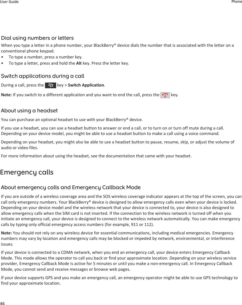 Dial using numbers or lettersWhen you type a letter in a phone number, your BlackBerry® device dials the number that is associated with the letter on a conventional phone keypad.• To type a number, press a number key.• To type a letter, press and hold the Alt key. Press the letter key.Switch applications during a callDuring a call, press the   key &gt; Switch Application.Note: If you switch to a different application and you want to end the call, press the   key.About using a headsetYou can purchase an optional headset to use with your BlackBerry® device.If you use a headset, you can use a headset button to answer or end a call, or to turn on or turn off mute during a call. Depending on your device model, you might be able to use a headset button to make a call using a voice command.Depending on your headset, you might also be able to use a headset button to pause, resume, skip, or adjust the volume of audio or video files.For more information about using the headset, see the documentation that came with your headset.Emergency callsAbout emergency calls and Emergency Callback ModeIf you are outside of a wireless coverage area and the SOS wireless coverage indicator appears at the top of the screen, you can call only emergency numbers. Your BlackBerry® device is designed to allow emergency calls even when your device is locked. Depending on your device model and the wireless network that your device is connected to, your device is also designed to allow emergency calls when the SIM card is not inserted. If the connection to the wireless network is turned off when you initiate an emergency call, your device is designed to connect to the wireless network automatically. You can make emergency calls by typing only official emergency access numbers (for example, 911 or 112).Note: You should not rely on any wireless device for essential communications, including medical emergencies. Emergency numbers may vary by location and emergency calls may be blocked or impeded by network, environmental, or interference issues.If your device is connected to a CDMA network, when you end an emergency call, your device enters Emergency Callback Mode. This mode allows the operator to call you back or find your approximate location. Depending on your wireless service provider, Emergency Callback Mode is active for 5 minutes or until you make a non-emergency call. In Emergency Callback Mode, you cannot send and receive messages or browse web pages.If your device supports GPS and you make an emergency call, an emergency operator might be able to use GPS technology to find your approximate location.User Guide Phone46