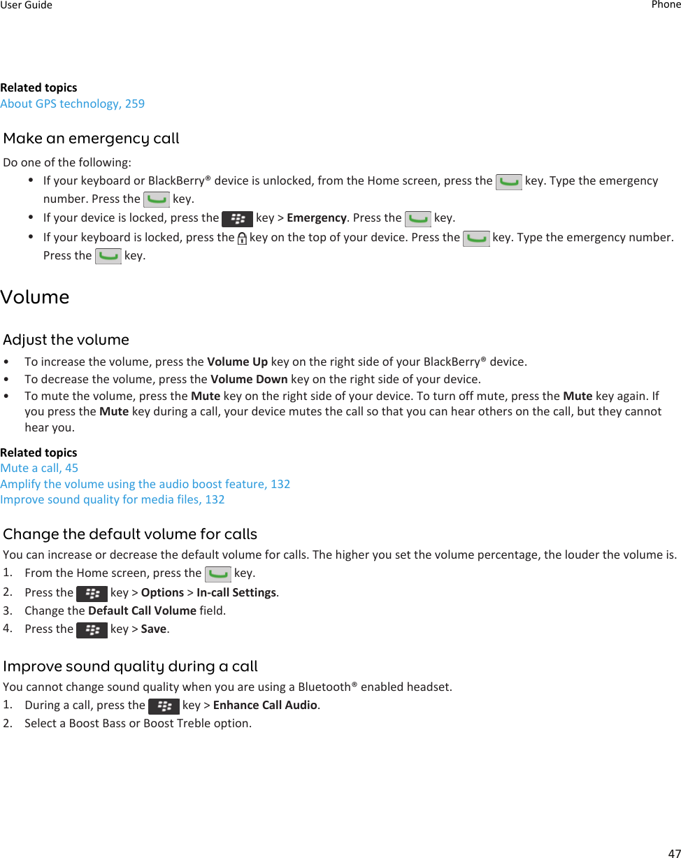 Related topicsAbout GPS technology, 259Make an emergency callDo one of the following:•If your keyboard or BlackBerry® device is unlocked, from the Home screen, press the   key. Type the emergency number. Press the   key.•If your device is locked, press the   key &gt; Emergency. Press the   key.•If your keyboard is locked, press the   key on the top of your device. Press the   key. Type the emergency number. Press the   key.VolumeAdjust the volume• To increase the volume, press the Volume Up key on the right side of your BlackBerry® device.• To decrease the volume, press the Volume Down key on the right side of your device.• To mute the volume, press the Mute key on the right side of your device. To turn off mute, press the Mute key again. If you press the Mute key during a call, your device mutes the call so that you can hear others on the call, but they cannot hear you.Related topicsMute a call, 45Amplify the volume using the audio boost feature, 132Improve sound quality for media files, 132Change the default volume for callsYou can increase or decrease the default volume for calls. The higher you set the volume percentage, the louder the volume is.1. From the Home screen, press the   key.2. Press the   key &gt; Options &gt; In-call Settings.3. Change the Default Call Volume field.4. Press the   key &gt; Save.Improve sound quality during a callYou cannot change sound quality when you are using a Bluetooth® enabled headset.1. During a call, press the   key &gt; Enhance Call Audio.2. Select a Boost Bass or Boost Treble option.User Guide Phone47