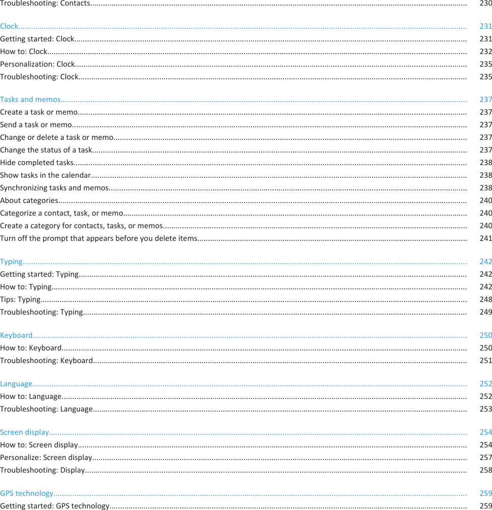 Troubleshooting: Contacts................................................................................................................................................................................. 230Clock................................................................................................................................................................................................................... 231Getting started: Clock......................................................................................................................................................................................... 231How to: Clock..................................................................................................................................................................................................... 232Personalization: Clock........................................................................................................................................................................................ 235Troubleshooting: Clock....................................................................................................................................................................................... 235Tasks and memos............................................................................................................................................................................................... 237Create a task or memo....................................................................................................................................................................................... 237Send a task or memo.......................................................................................................................................................................................... 237Change or delete a task or memo...................................................................................................................................................................... 237Change the status of a task................................................................................................................................................................................ 237Hide completed tasks......................................................................................................................................................................................... 238Show tasks in the calendar................................................................................................................................................................................. 238Synchronizing tasks and memos......................................................................................................................................................................... 238About categories................................................................................................................................................................................................ 240Categorize a contact, task, or memo.................................................................................................................................................................. 240Create a category for contacts, tasks, or memos............................................................................................................................................... 240Turn off the prompt that appears before you delete items............................................................................................................................... 241Typing................................................................................................................................................................................................................. 242Getting started: Typing....................................................................................................................................................................................... 242How to: Typing................................................................................................................................................................................................... 242Tips: Typing......................................................................................................................................................................................................... 248Troubleshooting: Typing..................................................................................................................................................................................... 249Keyboard............................................................................................................................................................................................................ 250How to: Keyboard............................................................................................................................................................................................... 250Troubleshooting: Keyboard................................................................................................................................................................................ 251Language............................................................................................................................................................................................................ 252How to: Language............................................................................................................................................................................................... 252Troubleshooting: Language................................................................................................................................................................................ 253Screen display..................................................................................................................................................................................................... 254How to: Screen display....................................................................................................................................................................................... 254Personalize: Screen display................................................................................................................................................................................ 257Troubleshooting: Display.................................................................................................................................................................................... 258GPS technology................................................................................................................................................................................................... 259Getting started: GPS technology........................................................................................................................................................................ 259