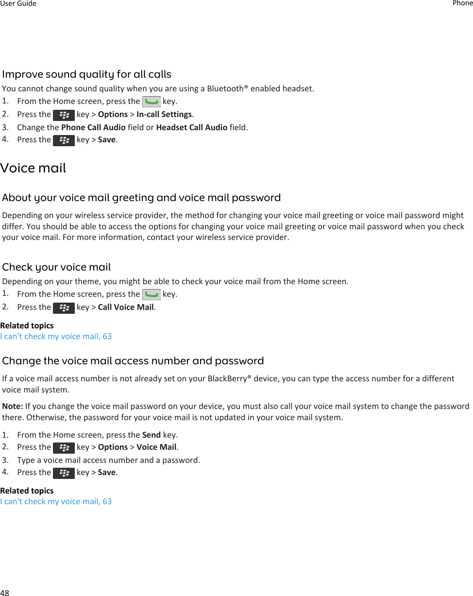 Improve sound quality for all callsYou cannot change sound quality when you are using a Bluetooth® enabled headset.1. From the Home screen, press the   key.2. Press the   key &gt; Options &gt; In-call Settings.3. Change the Phone Call Audio field or Headset Call Audio field.4. Press the   key &gt; Save.Voice mailAbout your voice mail greeting and voice mail passwordDepending on your wireless service provider, the method for changing your voice mail greeting or voice mail password might differ. You should be able to access the options for changing your voice mail greeting or voice mail password when you check your voice mail. For more information, contact your wireless service provider.Check your voice mailDepending on your theme, you might be able to check your voice mail from the Home screen.1. From the Home screen, press the   key.2. Press the   key &gt; Call Voice Mail.Related topicsI can&apos;t check my voice mail, 63Change the voice mail access number and passwordIf a voice mail access number is not already set on your BlackBerry® device, you can type the access number for a different voice mail system.Note: If you change the voice mail password on your device, you must also call your voice mail system to change the password there. Otherwise, the password for your voice mail is not updated in your voice mail system.1. From the Home screen, press the Send key.2. Press the   key &gt; Options &gt; Voice Mail.3. Type a voice mail access number and a password.4. Press the   key &gt; Save.Related topicsI can&apos;t check my voice mail, 63User Guide Phone48