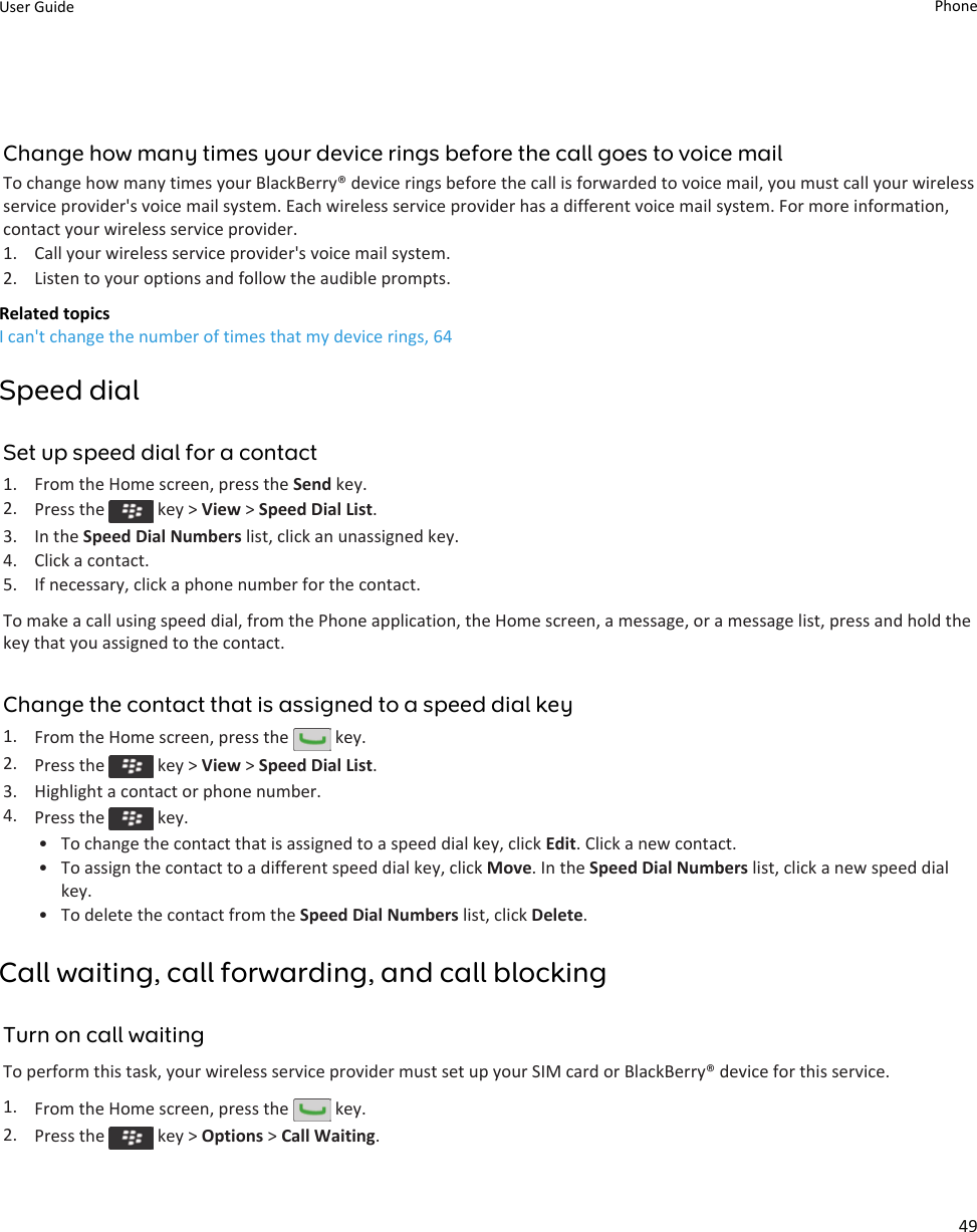 Change how many times your device rings before the call goes to voice mailTo change how many times your BlackBerry® device rings before the call is forwarded to voice mail, you must call your wireless service provider&apos;s voice mail system. Each wireless service provider has a different voice mail system. For more information, contact your wireless service provider.1. Call your wireless service provider&apos;s voice mail system.2. Listen to your options and follow the audible prompts.Related topicsI can&apos;t change the number of times that my device rings, 64Speed dialSet up speed dial for a contact1. From the Home screen, press the Send key.2. Press the   key &gt; View &gt; Speed Dial List.3. In the Speed Dial Numbers list, click an unassigned key.4. Click a contact.5. If necessary, click a phone number for the contact.To make a call using speed dial, from the Phone application, the Home screen, a message, or a message list, press and hold the key that you assigned to the contact.Change the contact that is assigned to a speed dial key1. From the Home screen, press the   key.2. Press the   key &gt; View &gt; Speed Dial List.3. Highlight a contact or phone number.4. Press the   key.• To change the contact that is assigned to a speed dial key, click Edit. Click a new contact.• To assign the contact to a different speed dial key, click Move. In the Speed Dial Numbers list, click a new speed dial key.• To delete the contact from the Speed Dial Numbers list, click Delete.Call waiting, call forwarding, and call blockingTurn on call waitingTo perform this task, your wireless service provider must set up your SIM card or BlackBerry® device for this service.1. From the Home screen, press the   key.2. Press the   key &gt; Options &gt; Call Waiting.User Guide Phone49