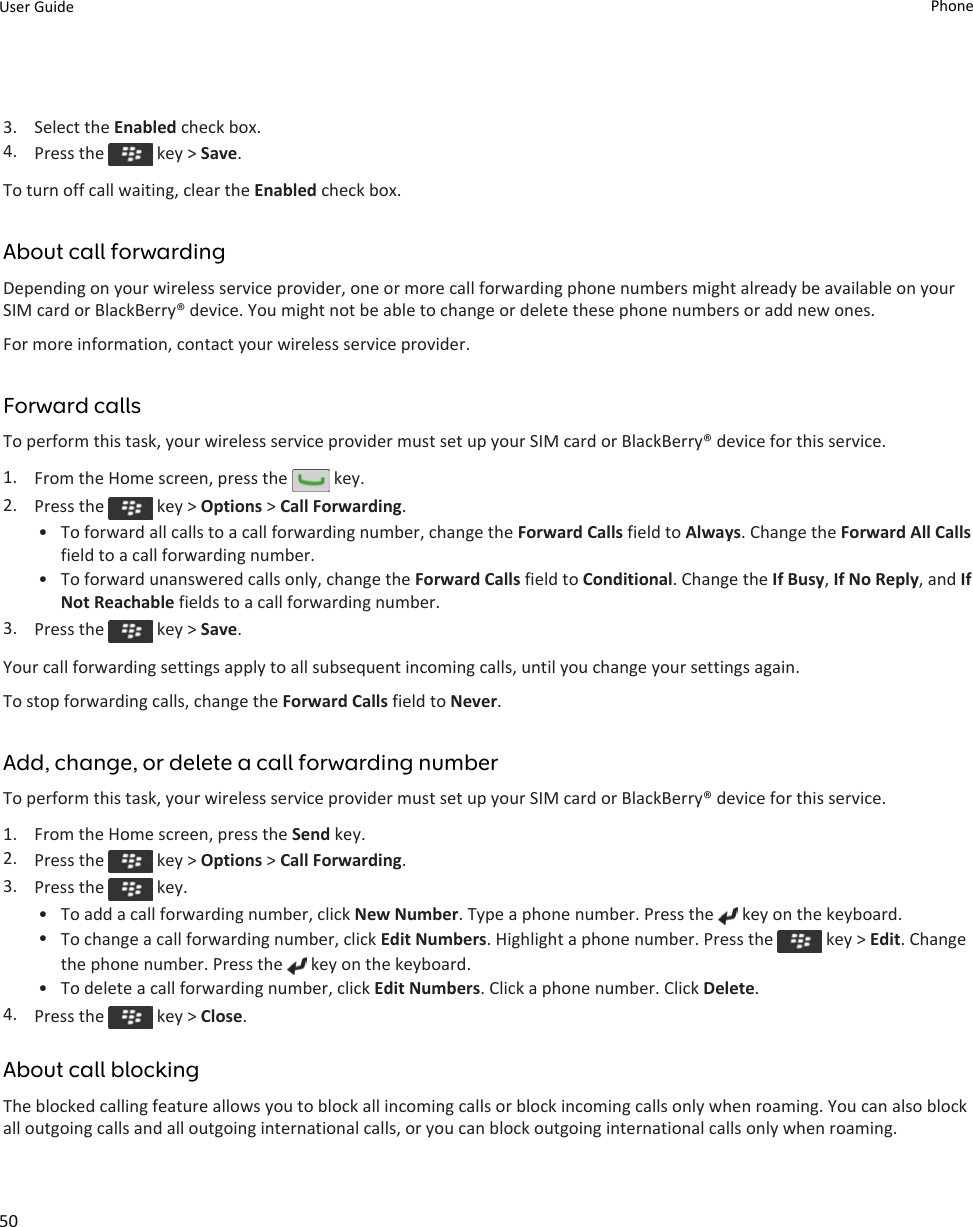 3. Select the Enabled check box.4. Press the   key &gt; Save.To turn off call waiting, clear the Enabled check box.About call forwardingDepending on your wireless service provider, one or more call forwarding phone numbers might already be available on your SIM card or BlackBerry® device. You might not be able to change or delete these phone numbers or add new ones.For more information, contact your wireless service provider.Forward callsTo perform this task, your wireless service provider must set up your SIM card or BlackBerry® device for this service.1. From the Home screen, press the   key.2. Press the   key &gt; Options &gt; Call Forwarding.• To forward all calls to a call forwarding number, change the Forward Calls field to Always. Change the Forward All Calls field to a call forwarding number.• To forward unanswered calls only, change the Forward Calls field to Conditional. Change the If Busy, If No Reply, and If Not Reachable fields to a call forwarding number.3. Press the   key &gt; Save.Your call forwarding settings apply to all subsequent incoming calls, until you change your settings again.To stop forwarding calls, change the Forward Calls field to Never.Add, change, or delete a call forwarding numberTo perform this task, your wireless service provider must set up your SIM card or BlackBerry® device for this service.1. From the Home screen, press the Send key.2. Press the   key &gt; Options &gt; Call Forwarding.3. Press the   key.• To add a call forwarding number, click New Number. Type a phone number. Press the   key on the keyboard.•To change a call forwarding number, click Edit Numbers. Highlight a phone number. Press the   key &gt; Edit. Change the phone number. Press the   key on the keyboard.• To delete a call forwarding number, click Edit Numbers. Click a phone number. Click Delete.4. Press the   key &gt; Close.About call blockingThe blocked calling feature allows you to block all incoming calls or block incoming calls only when roaming. You can also block all outgoing calls and all outgoing international calls, or you can block outgoing international calls only when roaming.User Guide Phone50