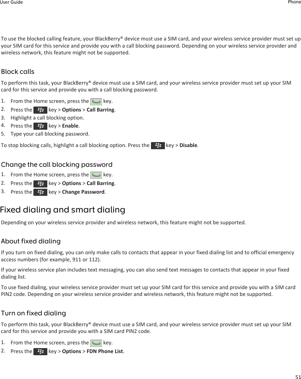 To use the blocked calling feature, your BlackBerry® device must use a SIM card, and your wireless service provider must set up your SIM card for this service and provide you with a call blocking password. Depending on your wireless service provider and wireless network, this feature might not be supported.Block callsTo perform this task, your BlackBerry® device must use a SIM card, and your wireless service provider must set up your SIM card for this service and provide you with a call blocking password.1. From the Home screen, press the   key.2. Press the   key &gt; Options &gt; Call Barring.3. Highlight a call blocking option.4. Press the   key &gt; Enable.5. Type your call blocking password.To stop blocking calls, highlight a call blocking option. Press the   key &gt; Disable.Change the call blocking password1. From the Home screen, press the   key.2. Press the   key &gt; Options &gt; Call Barring.3. Press the   key &gt; Change Password.Fixed dialing and smart dialingDepending on your wireless service provider and wireless network, this feature might not be supported.About fixed dialingIf you turn on fixed dialing, you can only make calls to contacts that appear in your fixed dialing list and to official emergency access numbers (for example, 911 or 112).If your wireless service plan includes text messaging, you can also send text messages to contacts that appear in your fixed dialing list.To use fixed dialing, your wireless service provider must set up your SIM card for this service and provide you with a SIM card PIN2 code. Depending on your wireless service provider and wireless network, this feature might not be supported.Turn on fixed dialingTo perform this task, your BlackBerry® device must use a SIM card, and your wireless service provider must set up your SIM card for this service and provide you with a SIM card PIN2 code.1. From the Home screen, press the   key.2. Press the   key &gt; Options &gt; FDN Phone List.User Guide Phone51