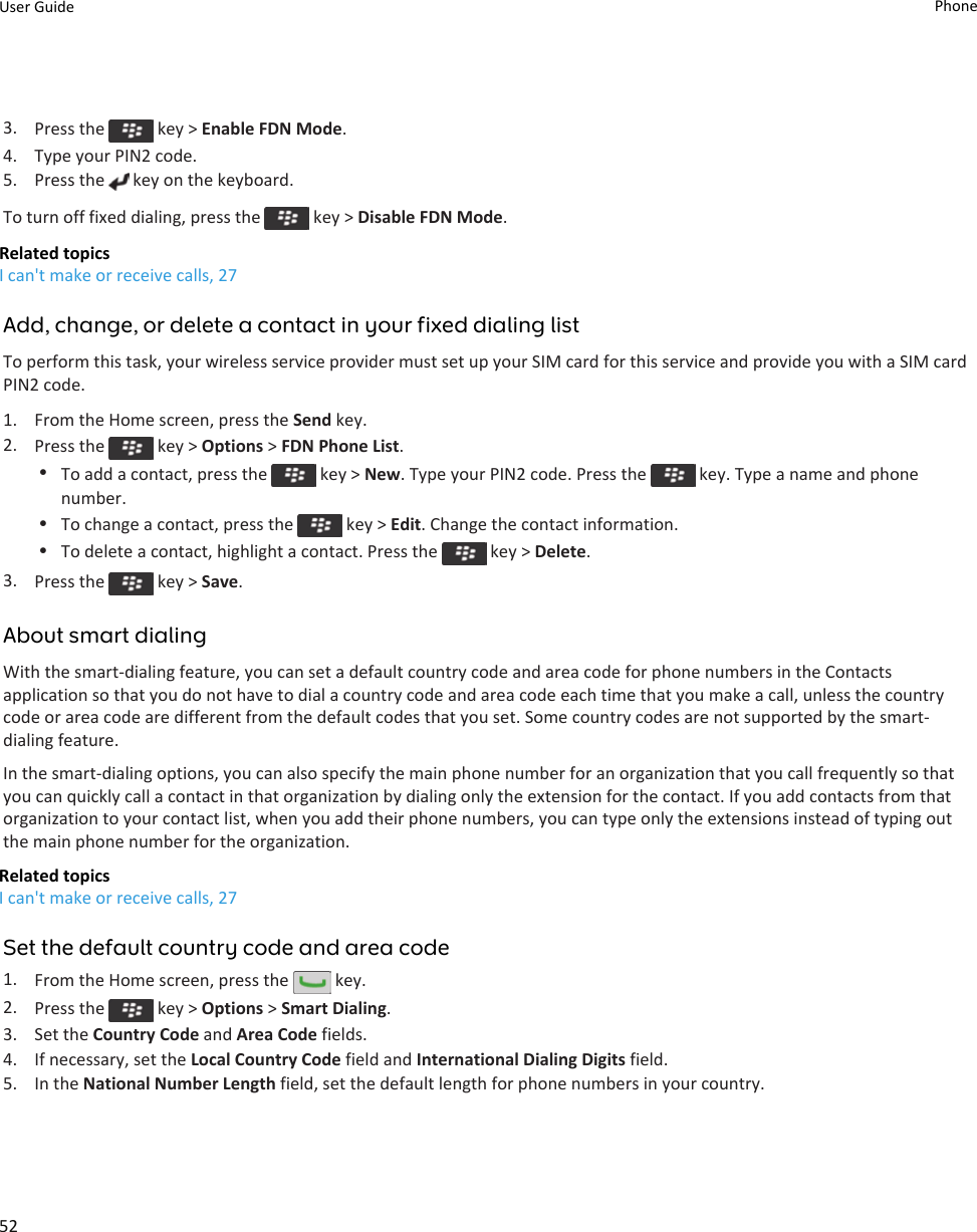 3. Press the   key &gt; Enable FDN Mode.4. Type your PIN2 code.5. Press the   key on the keyboard.To turn off fixed dialing, press the   key &gt; Disable FDN Mode.Related topicsI can&apos;t make or receive calls, 27Add, change, or delete a contact in your fixed dialing listTo perform this task, your wireless service provider must set up your SIM card for this service and provide you with a SIM card PIN2 code.1. From the Home screen, press the Send key.2. Press the   key &gt; Options &gt; FDN Phone List.•To add a contact, press the   key &gt; New. Type your PIN2 code. Press the   key. Type a name and phone number.•To change a contact, press the   key &gt; Edit. Change the contact information.•To delete a contact, highlight a contact. Press the   key &gt; Delete.3. Press the   key &gt; Save.About smart dialingWith the smart-dialing feature, you can set a default country code and area code for phone numbers in the Contacts application so that you do not have to dial a country code and area code each time that you make a call, unless the country code or area code are different from the default codes that you set. Some country codes are not supported by the smart-dialing feature.In the smart-dialing options, you can also specify the main phone number for an organization that you call frequently so that you can quickly call a contact in that organization by dialing only the extension for the contact. If you add contacts from that organization to your contact list, when you add their phone numbers, you can type only the extensions instead of typing out the main phone number for the organization.Related topicsI can&apos;t make or receive calls, 27Set the default country code and area code1. From the Home screen, press the   key.2. Press the   key &gt; Options &gt; Smart Dialing.3. Set the Country Code and Area Code fields.4. If necessary, set the Local Country Code field and International Dialing Digits field.5. In the National Number Length field, set the default length for phone numbers in your country.User Guide Phone52