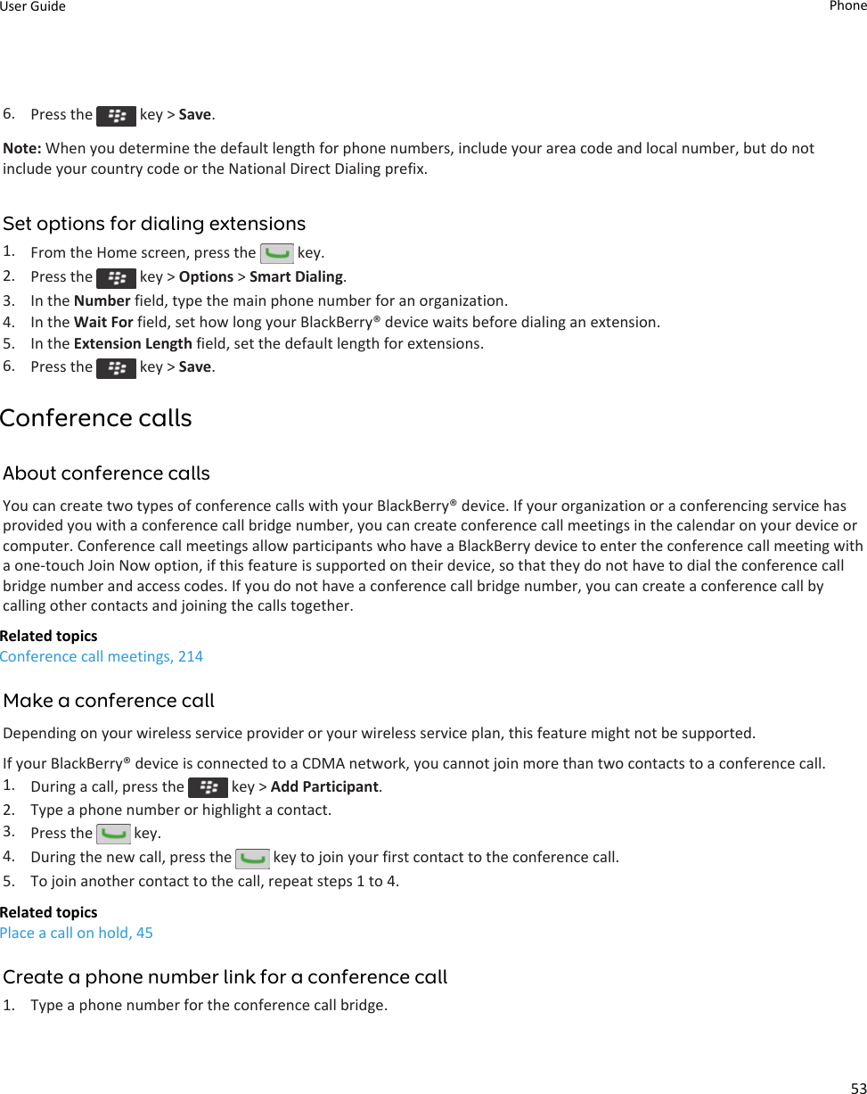 6. Press the   key &gt; Save.Note: When you determine the default length for phone numbers, include your area code and local number, but do not include your country code or the National Direct Dialing prefix.Set options for dialing extensions1. From the Home screen, press the   key.2. Press the   key &gt; Options &gt; Smart Dialing.3. In the Number field, type the main phone number for an organization.4. In the Wait For field, set how long your BlackBerry® device waits before dialing an extension.5. In the Extension Length field, set the default length for extensions.6. Press the   key &gt; Save.Conference callsAbout conference callsYou can create two types of conference calls with your BlackBerry® device. If your organization or a conferencing service has provided you with a conference call bridge number, you can create conference call meetings in the calendar on your device or computer. Conference call meetings allow participants who have a BlackBerry device to enter the conference call meeting with a one-touch Join Now option, if this feature is supported on their device, so that they do not have to dial the conference call bridge number and access codes. If you do not have a conference call bridge number, you can create a conference call by calling other contacts and joining the calls together.Related topicsConference call meetings, 214Make a conference callDepending on your wireless service provider or your wireless service plan, this feature might not be supported.If your BlackBerry® device is connected to a CDMA network, you cannot join more than two contacts to a conference call.1. During a call, press the   key &gt; Add Participant.2. Type a phone number or highlight a contact.3. Press the   key.4. During the new call, press the   key to join your first contact to the conference call.5. To join another contact to the call, repeat steps 1 to 4.Related topicsPlace a call on hold, 45Create a phone number link for a conference call1. Type a phone number for the conference call bridge.User Guide Phone53