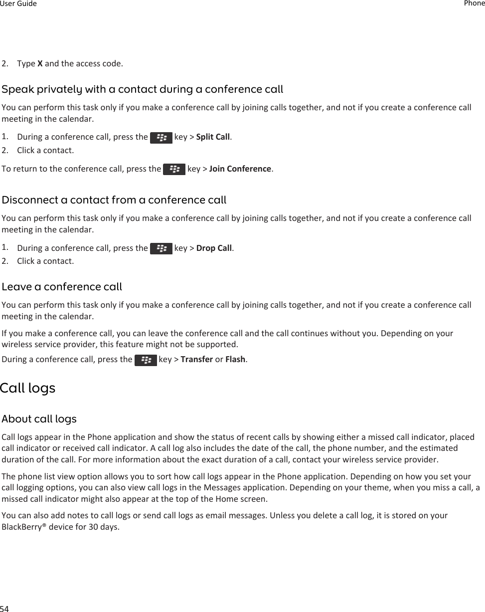 2. Type X and the access code.Speak privately with a contact during a conference callYou can perform this task only if you make a conference call by joining calls together, and not if you create a conference call meeting in the calendar.1. During a conference call, press the   key &gt; Split Call.2. Click a contact.To return to the conference call, press the   key &gt; Join Conference.Disconnect a contact from a conference callYou can perform this task only if you make a conference call by joining calls together, and not if you create a conference call meeting in the calendar.1. During a conference call, press the   key &gt; Drop Call.2. Click a contact.Leave a conference callYou can perform this task only if you make a conference call by joining calls together, and not if you create a conference call meeting in the calendar.If you make a conference call, you can leave the conference call and the call continues without you. Depending on your wireless service provider, this feature might not be supported.During a conference call, press the   key &gt; Transfer or Flash.Call logsAbout call logsCall logs appear in the Phone application and show the status of recent calls by showing either a missed call indicator, placed call indicator or received call indicator. A call log also includes the date of the call, the phone number, and the estimated duration of the call. For more information about the exact duration of a call, contact your wireless service provider.The phone list view option allows you to sort how call logs appear in the Phone application. Depending on how you set your call logging options, you can also view call logs in the Messages application. Depending on your theme, when you miss a call, a missed call indicator might also appear at the top of the Home screen.You can also add notes to call logs or send call logs as email messages. Unless you delete a call log, it is stored on your BlackBerry® device for 30 days.User Guide Phone54