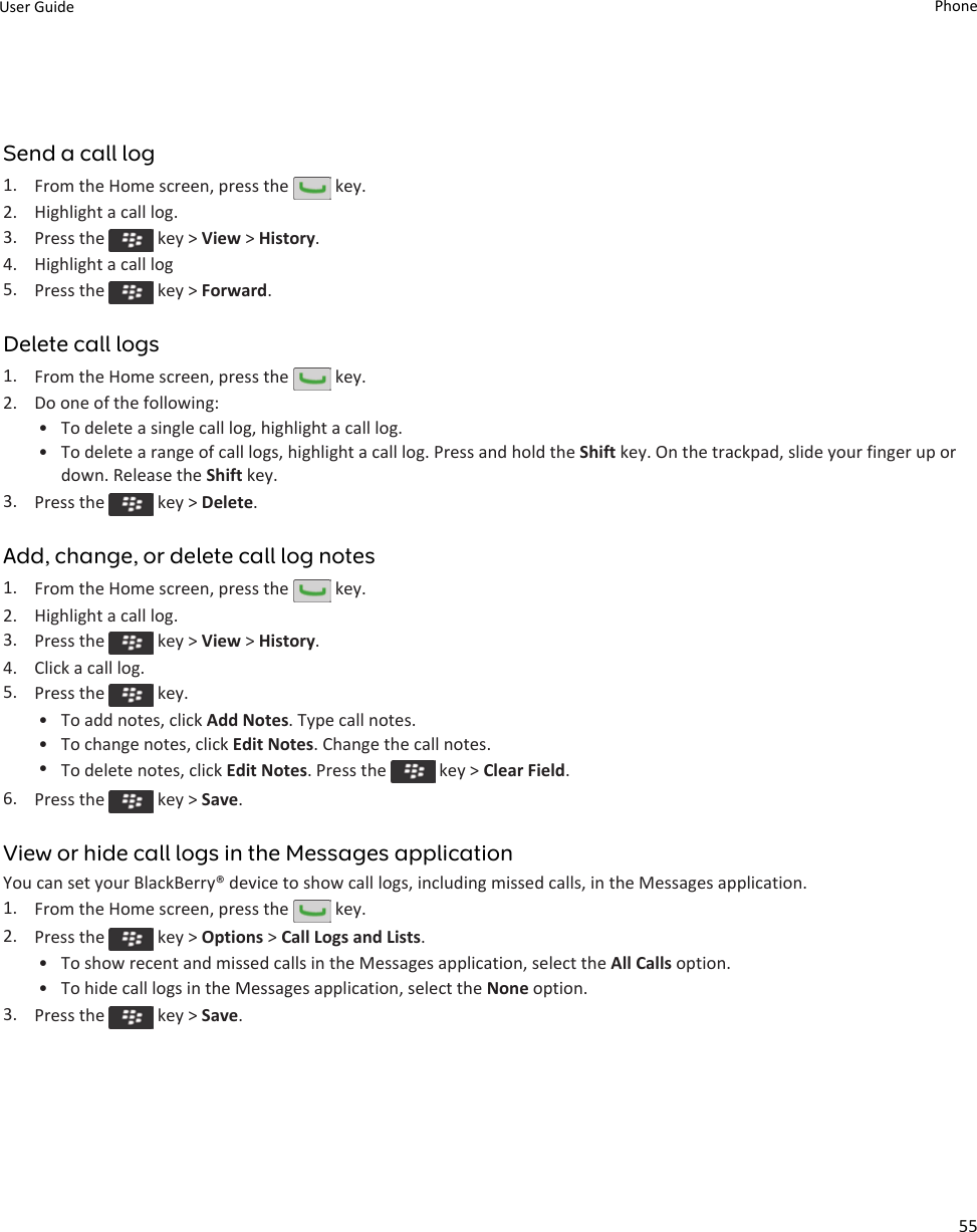 Send a call log1. From the Home screen, press the   key.2. Highlight a call log.3. Press the   key &gt; View &gt; History.4. Highlight a call log5. Press the   key &gt; Forward.Delete call logs1. From the Home screen, press the   key.2. Do one of the following:• To delete a single call log, highlight a call log.• To delete a range of call logs, highlight a call log. Press and hold the Shift key. On the trackpad, slide your finger up or down. Release the Shift key.3. Press the   key &gt; Delete.Add, change, or delete call log notes1. From the Home screen, press the   key.2. Highlight a call log.3. Press the   key &gt; View &gt; History.4. Click a call log.5. Press the   key.• To add notes, click Add Notes. Type call notes.• To change notes, click Edit Notes. Change the call notes.•To delete notes, click Edit Notes. Press the   key &gt; Clear Field.6. Press the   key &gt; Save.View or hide call logs in the Messages applicationYou can set your BlackBerry® device to show call logs, including missed calls, in the Messages application.1. From the Home screen, press the   key.2. Press the   key &gt; Options &gt; Call Logs and Lists.• To show recent and missed calls in the Messages application, select the All Calls option.• To hide call logs in the Messages application, select the None option.3. Press the   key &gt; Save.User Guide Phone55