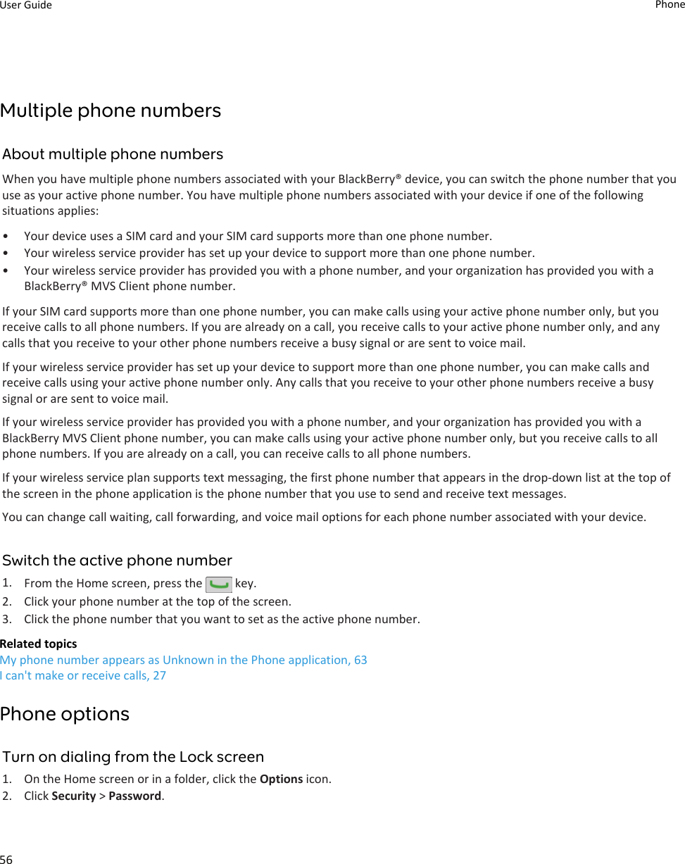 Multiple phone numbersAbout multiple phone numbersWhen you have multiple phone numbers associated with your BlackBerry® device, you can switch the phone number that you use as your active phone number. You have multiple phone numbers associated with your device if one of the following situations applies:• Your device uses a SIM card and your SIM card supports more than one phone number.• Your wireless service provider has set up your device to support more than one phone number.• Your wireless service provider has provided you with a phone number, and your organization has provided you with a BlackBerry® MVS Client phone number.If your SIM card supports more than one phone number, you can make calls using your active phone number only, but you receive calls to all phone numbers. If you are already on a call, you receive calls to your active phone number only, and any calls that you receive to your other phone numbers receive a busy signal or are sent to voice mail.If your wireless service provider has set up your device to support more than one phone number, you can make calls and receive calls using your active phone number only. Any calls that you receive to your other phone numbers receive a busy signal or are sent to voice mail.If your wireless service provider has provided you with a phone number, and your organization has provided you with a BlackBerry MVS Client phone number, you can make calls using your active phone number only, but you receive calls to all phone numbers. If you are already on a call, you can receive calls to all phone numbers.If your wireless service plan supports text messaging, the first phone number that appears in the drop-down list at the top of the screen in the phone application is the phone number that you use to send and receive text messages.You can change call waiting, call forwarding, and voice mail options for each phone number associated with your device.Switch the active phone number1. From the Home screen, press the   key.2. Click your phone number at the top of the screen.3. Click the phone number that you want to set as the active phone number.Related topicsMy phone number appears as Unknown in the Phone application, 63I can&apos;t make or receive calls, 27Phone optionsTurn on dialing from the Lock screen1. On the Home screen or in a folder, click the Options icon.2. Click Security &gt; Password.User Guide Phone56