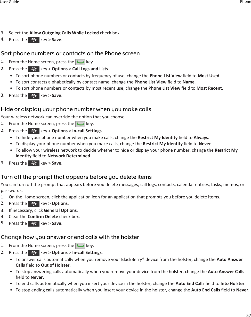 3. Select the Allow Outgoing Calls While Locked check box.4. Press the   key &gt; Save.Sort phone numbers or contacts on the Phone screen1. From the Home screen, press the   key.2. Press the   key &gt; Options &gt; Call Logs and Lists.• To sort phone numbers or contacts by frequency of use, change the Phone List View field to Most Used.• To sort contacts alphabetically by contact name, change the Phone List View field to Name.• To sort phone numbers or contacts by most recent use, change the Phone List View field to Most Recent.3. Press the   key &gt; Save.Hide or display your phone number when you make callsYour wireless network can override the option that you choose.1. From the Home screen, press the   key.2. Press the   key &gt; Options &gt; In-call Settings.• To hide your phone number when you make calls, change the Restrict My Identity field to Always.• To display your phone number when you make calls, change the Restrict My Identity field to Never.• To allow your wireless network to decide whether to hide or display your phone number, change the Restrict My Identity field to Network Determined.3. Press the   key &gt; Save.Turn off the prompt that appears before you delete itemsYou can turn off the prompt that appears before you delete messages, call logs, contacts, calendar entries, tasks, memos, or passwords.1. On the Home screen, click the application icon for an application that prompts you before you delete items.2. Press the   key &gt; Options.3. If necessary, click General Options.4. Clear the Confirm Delete check box.5. Press the   key &gt; Save.Change how you answer or end calls with the holster1. From the Home screen, press the   key.2. Press the   key &gt; Options &gt; In-call Settings.• To answer calls automatically when you remove your BlackBerry® device from the holster, change the Auto Answer Calls field to Out of Holster.• To stop answering calls automatically when you remove your device from the holster, change the Auto Answer Calls field to Never.• To end calls automatically when you insert your device in the holster, change the Auto End Calls field to Into Holster.• To stop ending calls automatically when you insert your device in the holster, change the Auto End Calls field to Never.User Guide Phone57