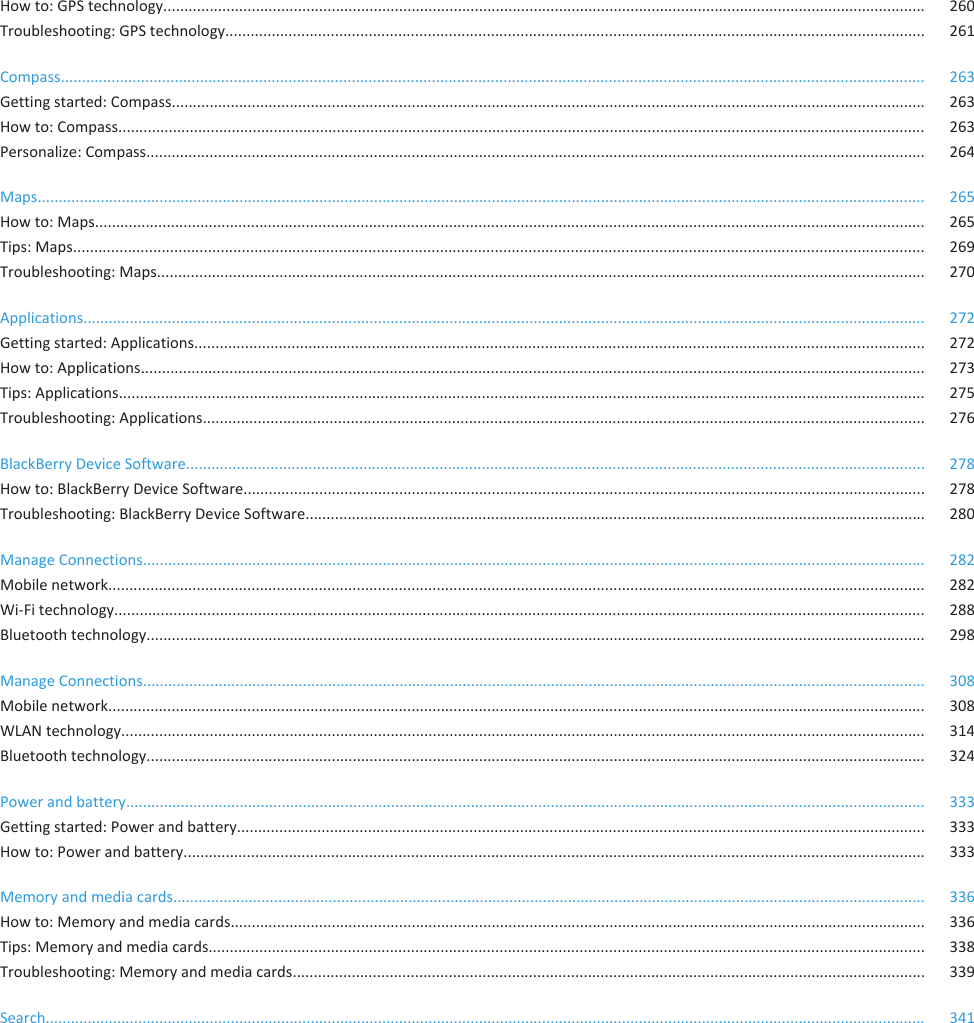 How to: GPS technology..................................................................................................................................................................................... 260Troubleshooting: GPS technology...................................................................................................................................................................... 261Compass............................................................................................................................................................................................................. 263Getting started: Compass................................................................................................................................................................................... 263How to: Compass................................................................................................................................................................................................ 263Personalize: Compass......................................................................................................................................................................................... 264Maps................................................................................................................................................................................................................... 265How to: Maps..................................................................................................................................................................................................... 265Tips: Maps.......................................................................................................................................................................................................... 269Troubleshooting: Maps...................................................................................................................................................................................... 270Applications........................................................................................................................................................................................................ 272Getting started: Applications............................................................................................................................................................................. 272How to: Applications.......................................................................................................................................................................................... 273Tips: Applications............................................................................................................................................................................................... 275Troubleshooting: Applications........................................................................................................................................................................... 276BlackBerry Device Software............................................................................................................................................................................... 278How to: BlackBerry Device Software.................................................................................................................................................................. 278Troubleshooting: BlackBerry Device Software................................................................................................................................................... 280Manage Connections.......................................................................................................................................................................................... 282Mobile network.................................................................................................................................................................................................. 282Wi-Fi technology................................................................................................................................................................................................ 288Bluetooth technology......................................................................................................................................................................................... 298Manage Connections.......................................................................................................................................................................................... 308Mobile network.................................................................................................................................................................................................. 308WLAN technology............................................................................................................................................................................................... 314Bluetooth technology......................................................................................................................................................................................... 324Power and battery.............................................................................................................................................................................................. 333Getting started: Power and battery................................................................................................................................................................... 333How to: Power and battery................................................................................................................................................................................ 333Memory and media cards................................................................................................................................................................................... 336How to: Memory and media cards..................................................................................................................................................................... 336Tips: Memory and media cards.......................................................................................................................................................................... 338Troubleshooting: Memory and media cards...................................................................................................................................................... 339Search................................................................................................................................................................................................................. 341