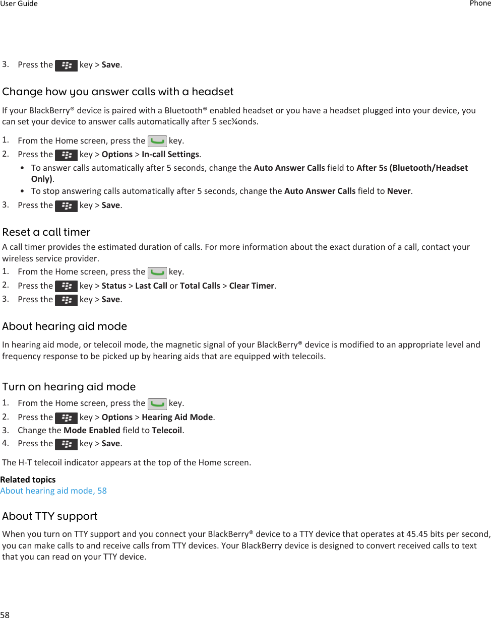 3. Press the   key &gt; Save.Change how you answer calls with a headsetIf your BlackBerry® device is paired with a Bluetooth® enabled headset or you have a headset plugged into your device, you can set your device to answer calls automatically after 5 sec¾onds.1. From the Home screen, press the   key.2. Press the   key &gt; Options &gt; In-call Settings.• To answer calls automatically after 5 seconds, change the Auto Answer Calls field to After 5s (Bluetooth/Headset Only).• To stop answering calls automatically after 5 seconds, change the Auto Answer Calls field to Never.3. Press the   key &gt; Save.Reset a call timerA call timer provides the estimated duration of calls. For more information about the exact duration of a call, contact your wireless service provider.1. From the Home screen, press the   key.2. Press the   key &gt; Status &gt; Last Call or Total Calls &gt; Clear Timer.3. Press the   key &gt; Save.About hearing aid modeIn hearing aid mode, or telecoil mode, the magnetic signal of your BlackBerry® device is modified to an appropriate level and frequency response to be picked up by hearing aids that are equipped with telecoils.Turn on hearing aid mode1. From the Home screen, press the   key.2. Press the   key &gt; Options &gt; Hearing Aid Mode.3. Change the Mode Enabled field to Telecoil.4. Press the   key &gt; Save.The H-T telecoil indicator appears at the top of the Home screen.Related topicsAbout hearing aid mode, 58About TTY supportWhen you turn on TTY support and you connect your BlackBerry® device to a TTY device that operates at 45.45 bits per second, you can make calls to and receive calls from TTY devices. Your BlackBerry device is designed to convert received calls to text that you can read on your TTY device.User Guide Phone58