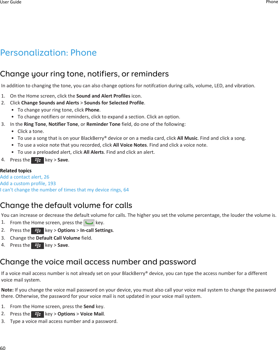 Personalization: PhoneChange your ring tone, notifiers, or remindersIn addition to changing the tone, you can also change options for notifcation during calls, volume, LED, and vibration.1. On the Home screen, click the Sound and Alert Profiles icon.2. Click Change Sounds and Alerts &gt; Sounds for Selected Profile.• To change your ring tone, click Phone.• To change notifiers or reminders, click to expand a section. Click an option.3. In the Ring Tone, Notifier Tone, or Reminder Tone field, do one of the following:• Click a tone.• To use a song that is on your BlackBerry® device or on a media card, click All Music. Find and click a song.• To use a voice note that you recorded, click All Voice Notes. Find and click a voice note.• To use a preloaded alert, click All Alerts. Find and click an alert.4. Press the   key &gt; Save.Related topicsAdd a contact alert, 26Add a custom profile, 193I can&apos;t change the number of times that my device rings, 64Change the default volume for callsYou can increase or decrease the default volume for calls. The higher you set the volume percentage, the louder the volume is.1. From the Home screen, press the   key.2. Press the   key &gt; Options &gt; In-call Settings.3. Change the Default Call Volume field.4. Press the   key &gt; Save.Change the voice mail access number and passwordIf a voice mail access number is not already set on your BlackBerry® device, you can type the access number for a different voice mail system.Note: If you change the voice mail password on your device, you must also call your voice mail system to change the password there. Otherwise, the password for your voice mail is not updated in your voice mail system.1. From the Home screen, press the Send key.2. Press the   key &gt; Options &gt; Voice Mail.3. Type a voice mail access number and a password.User Guide Phone60