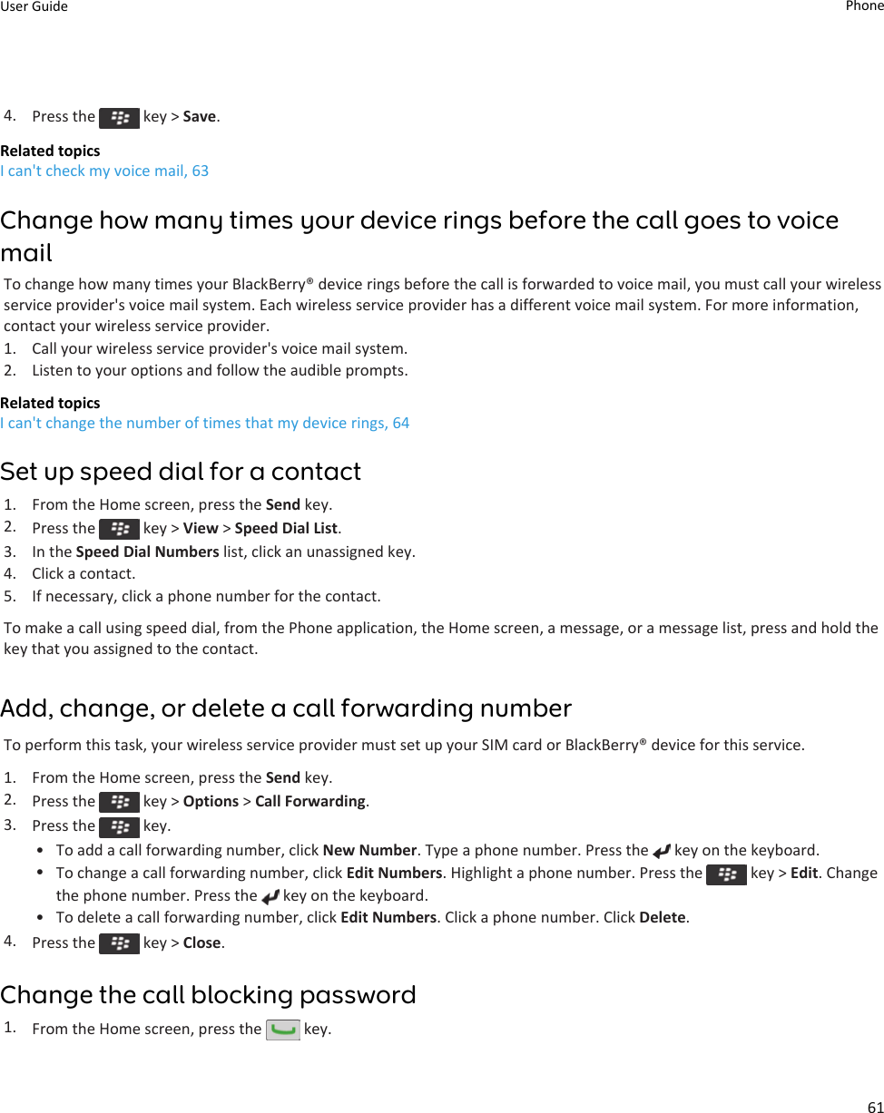 4. Press the   key &gt; Save.Related topicsI can&apos;t check my voice mail, 63Change how many times your device rings before the call goes to voice mailTo change how many times your BlackBerry® device rings before the call is forwarded to voice mail, you must call your wireless service provider&apos;s voice mail system. Each wireless service provider has a different voice mail system. For more information, contact your wireless service provider.1. Call your wireless service provider&apos;s voice mail system.2. Listen to your options and follow the audible prompts.Related topicsI can&apos;t change the number of times that my device rings, 64Set up speed dial for a contact1. From the Home screen, press the Send key.2. Press the   key &gt; View &gt; Speed Dial List.3. In the Speed Dial Numbers list, click an unassigned key.4. Click a contact.5. If necessary, click a phone number for the contact.To make a call using speed dial, from the Phone application, the Home screen, a message, or a message list, press and hold the key that you assigned to the contact.Add, change, or delete a call forwarding numberTo perform this task, your wireless service provider must set up your SIM card or BlackBerry® device for this service.1. From the Home screen, press the Send key.2. Press the   key &gt; Options &gt; Call Forwarding.3. Press the   key.• To add a call forwarding number, click New Number. Type a phone number. Press the   key on the keyboard.•To change a call forwarding number, click Edit Numbers. Highlight a phone number. Press the   key &gt; Edit. Change the phone number. Press the   key on the keyboard.• To delete a call forwarding number, click Edit Numbers. Click a phone number. Click Delete.4. Press the   key &gt; Close.Change the call blocking password1. From the Home screen, press the   key.User Guide Phone61