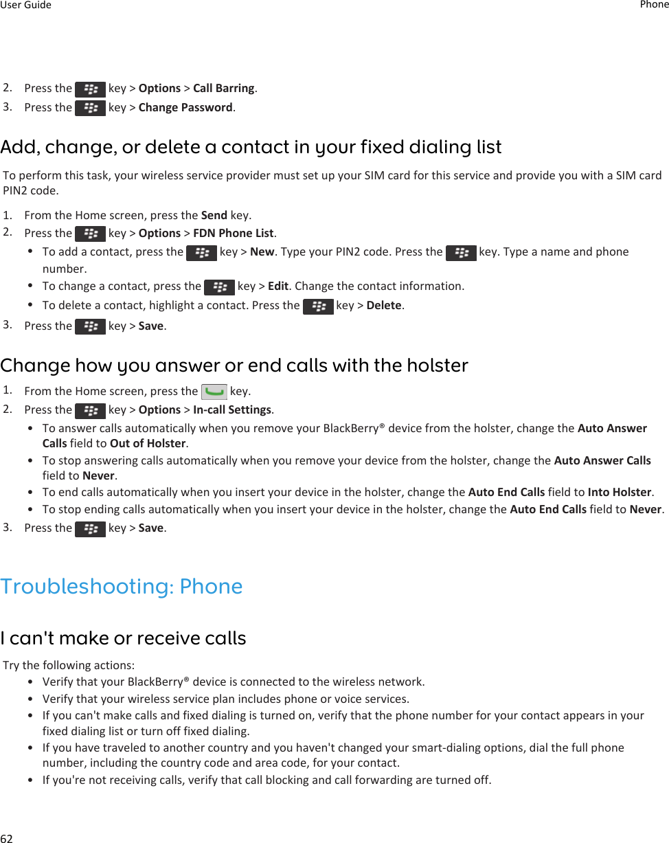 2. Press the   key &gt; Options &gt; Call Barring.3. Press the   key &gt; Change Password.Add, change, or delete a contact in your fixed dialing listTo perform this task, your wireless service provider must set up your SIM card for this service and provide you with a SIM card PIN2 code.1. From the Home screen, press the Send key.2. Press the   key &gt; Options &gt; FDN Phone List.•To add a contact, press the   key &gt; New. Type your PIN2 code. Press the   key. Type a name and phone number.•To change a contact, press the   key &gt; Edit. Change the contact information.•To delete a contact, highlight a contact. Press the   key &gt; Delete.3. Press the   key &gt; Save.Change how you answer or end calls with the holster1. From the Home screen, press the   key.2. Press the   key &gt; Options &gt; In-call Settings.• To answer calls automatically when you remove your BlackBerry® device from the holster, change the Auto Answer Calls field to Out of Holster.• To stop answering calls automatically when you remove your device from the holster, change the Auto Answer Calls field to Never.• To end calls automatically when you insert your device in the holster, change the Auto End Calls field to Into Holster.• To stop ending calls automatically when you insert your device in the holster, change the Auto End Calls field to Never.3. Press the   key &gt; Save.Troubleshooting: PhoneI can&apos;t make or receive callsTry the following actions:• Verify that your BlackBerry® device is connected to the wireless network.• Verify that your wireless service plan includes phone or voice services.• If you can&apos;t make calls and fixed dialing is turned on, verify that the phone number for your contact appears in your fixed dialing list or turn off fixed dialing.• If you have traveled to another country and you haven&apos;t changed your smart-dialing options, dial the full phone number, including the country code and area code, for your contact.• If you&apos;re not receiving calls, verify that call blocking and call forwarding are turned off.User Guide Phone62