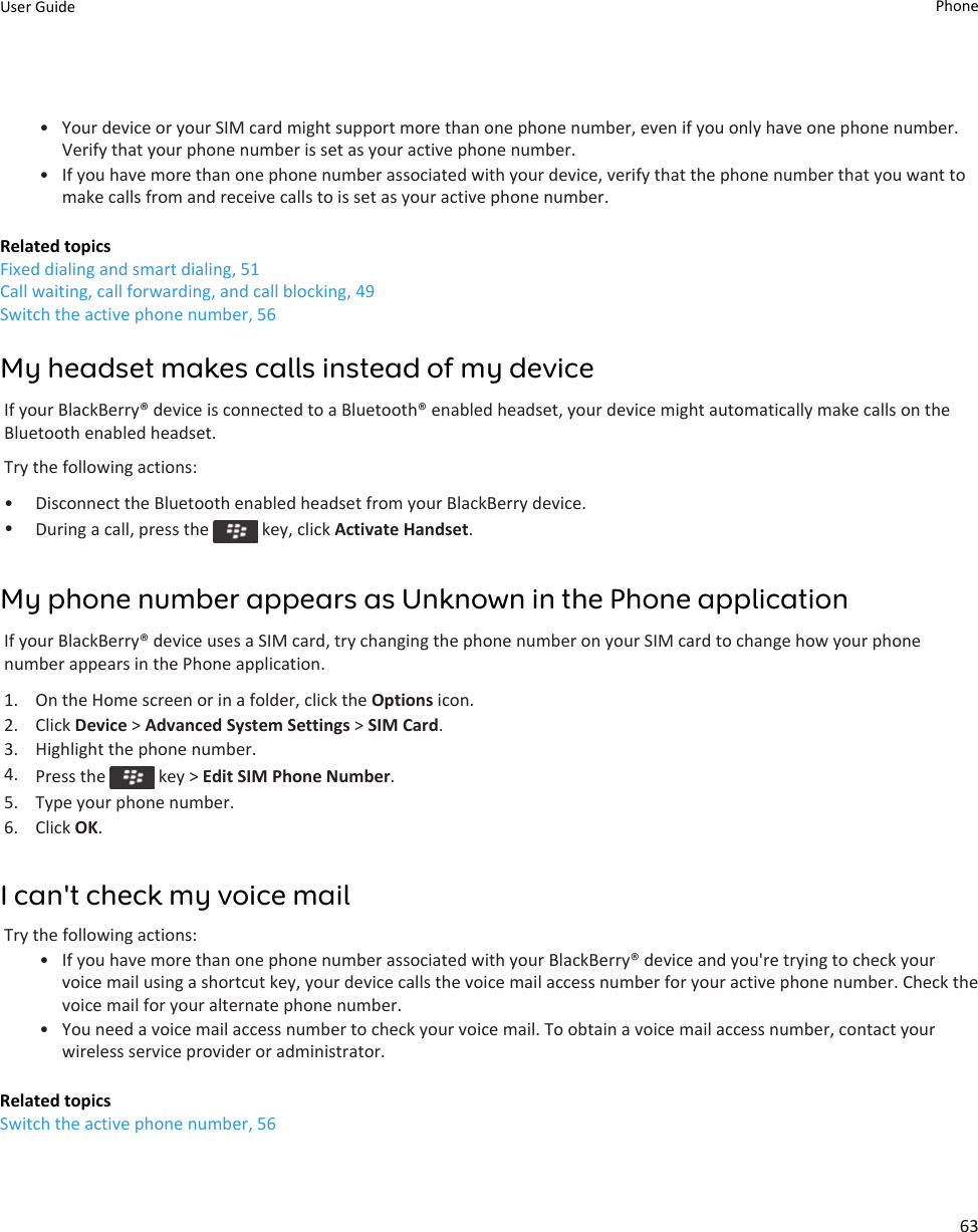 • Your device or your SIM card might support more than one phone number, even if you only have one phone number. Verify that your phone number is set as your active phone number.• If you have more than one phone number associated with your device, verify that the phone number that you want to make calls from and receive calls to is set as your active phone number.Related topicsFixed dialing and smart dialing, 51Call waiting, call forwarding, and call blocking, 49Switch the active phone number, 56My headset makes calls instead of my deviceIf your BlackBerry® device is connected to a Bluetooth® enabled headset, your device might automatically make calls on the Bluetooth enabled headset.Try the following actions:• Disconnect the Bluetooth enabled headset from your BlackBerry device.•During a call, press the   key, click Activate Handset.My phone number appears as Unknown in the Phone applicationIf your BlackBerry® device uses a SIM card, try changing the phone number on your SIM card to change how your phone number appears in the Phone application.1. On the Home screen or in a folder, click the Options icon.2. Click Device &gt; Advanced System Settings &gt; SIM Card.3. Highlight the phone number.4. Press the   key &gt; Edit SIM Phone Number.5. Type your phone number.6. Click OK.I can&apos;t check my voice mailTry the following actions:• If you have more than one phone number associated with your BlackBerry® device and you&apos;re trying to check your voice mail using a shortcut key, your device calls the voice mail access number for your active phone number. Check the voice mail for your alternate phone number.• You need a voice mail access number to check your voice mail. To obtain a voice mail access number, contact your wireless service provider or administrator.Related topicsSwitch the active phone number, 56User Guide Phone63