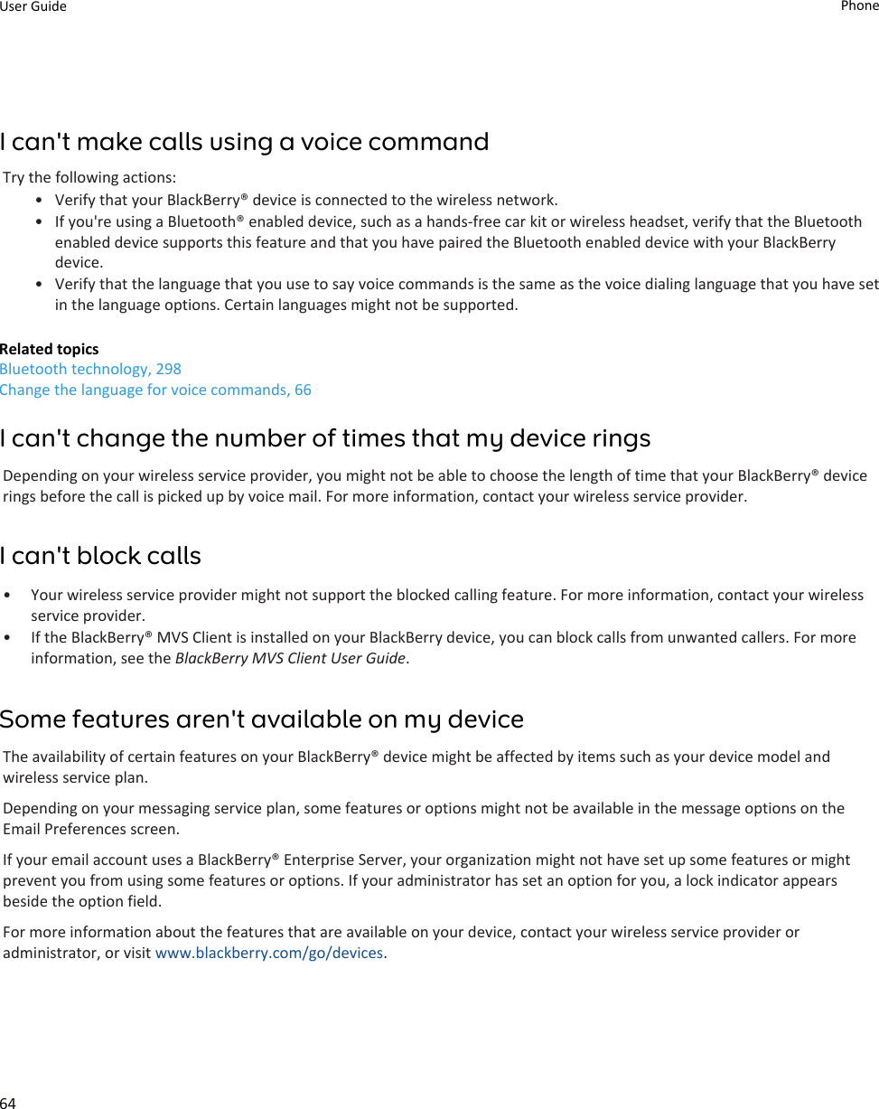 I can&apos;t make calls using a voice commandTry the following actions:• Verify that your BlackBerry® device is connected to the wireless network.• If you&apos;re using a Bluetooth® enabled device, such as a hands-free car kit or wireless headset, verify that the Bluetooth enabled device supports this feature and that you have paired the Bluetooth enabled device with your BlackBerry device.• Verify that the language that you use to say voice commands is the same as the voice dialing language that you have set in the language options. Certain languages might not be supported.Related topicsBluetooth technology, 298Change the language for voice commands, 66I can&apos;t change the number of times that my device ringsDepending on your wireless service provider, you might not be able to choose the length of time that your BlackBerry® device rings before the call is picked up by voice mail. For more information, contact your wireless service provider.I can&apos;t block calls• Your wireless service provider might not support the blocked calling feature. For more information, contact your wireless service provider.• If the BlackBerry® MVS Client is installed on your BlackBerry device, you can block calls from unwanted callers. For more information, see the BlackBerry MVS Client User Guide.Some features aren&apos;t available on my deviceThe availability of certain features on your BlackBerry® device might be affected by items such as your device model and wireless service plan.Depending on your messaging service plan, some features or options might not be available in the message options on the Email Preferences screen.If your email account uses a BlackBerry® Enterprise Server, your organization might not have set up some features or might prevent you from using some features or options. If your administrator has set an option for you, a lock indicator appears beside the option field.For more information about the features that are available on your device, contact your wireless service provider or administrator, or visit www.blackberry.com/go/devices.User Guide Phone64