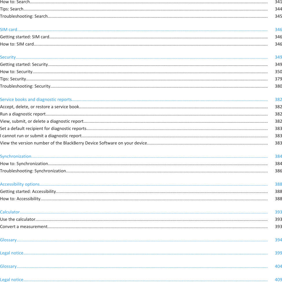 How to: Search................................................................................................................................................................................................... 341Tips: Search........................................................................................................................................................................................................ 344Troubleshooting: Search.................................................................................................................................................................................... 345SIM card.............................................................................................................................................................................................................. 346Getting started: SIM card................................................................................................................................................................................... 346How to: SIM card................................................................................................................................................................................................ 346Security............................................................................................................................................................................................................... 349Getting started: Security.................................................................................................................................................................................... 349How to: Security................................................................................................................................................................................................. 350Tips: Security...................................................................................................................................................................................................... 379Troubleshooting: Security.................................................................................................................................................................................. 380Service books and diagnostic reports................................................................................................................................................................. 382Accept, delete, or restore a service book........................................................................................................................................................... 382Run a diagnostic report...................................................................................................................................................................................... 382View, submit, or delete a diagnostic report....................................................................................................................................................... 382Set a default recipient for diagnostic reports..................................................................................................................................................... 383I cannot run or submit a diagnostic report......................................................................................................................................................... 383View the version number of the BlackBerry Device Software on your device................................................................................................... 383Synchronization.................................................................................................................................................................................................. 384How to: Synchronization.................................................................................................................................................................................... 384Troubleshooting: Synchronization..................................................................................................................................................................... 386Accessibility options........................................................................................................................................................................................... 388Getting started: Accessibility.............................................................................................................................................................................. 388How to: Accessibility.......................................................................................................................................................................................... 388Calculator........................................................................................................................................................................................................... 393Use the calculator............................................................................................................................................................................................... 393Convert a measurement..................................................................................................................................................................................... 393Glossary.............................................................................................................................................................................................................. 394Legal notice........................................................................................................................................................................................................ 399Glossary.............................................................................................................................................................................................................. 404Legal notice........................................................................................................................................................................................................ 409