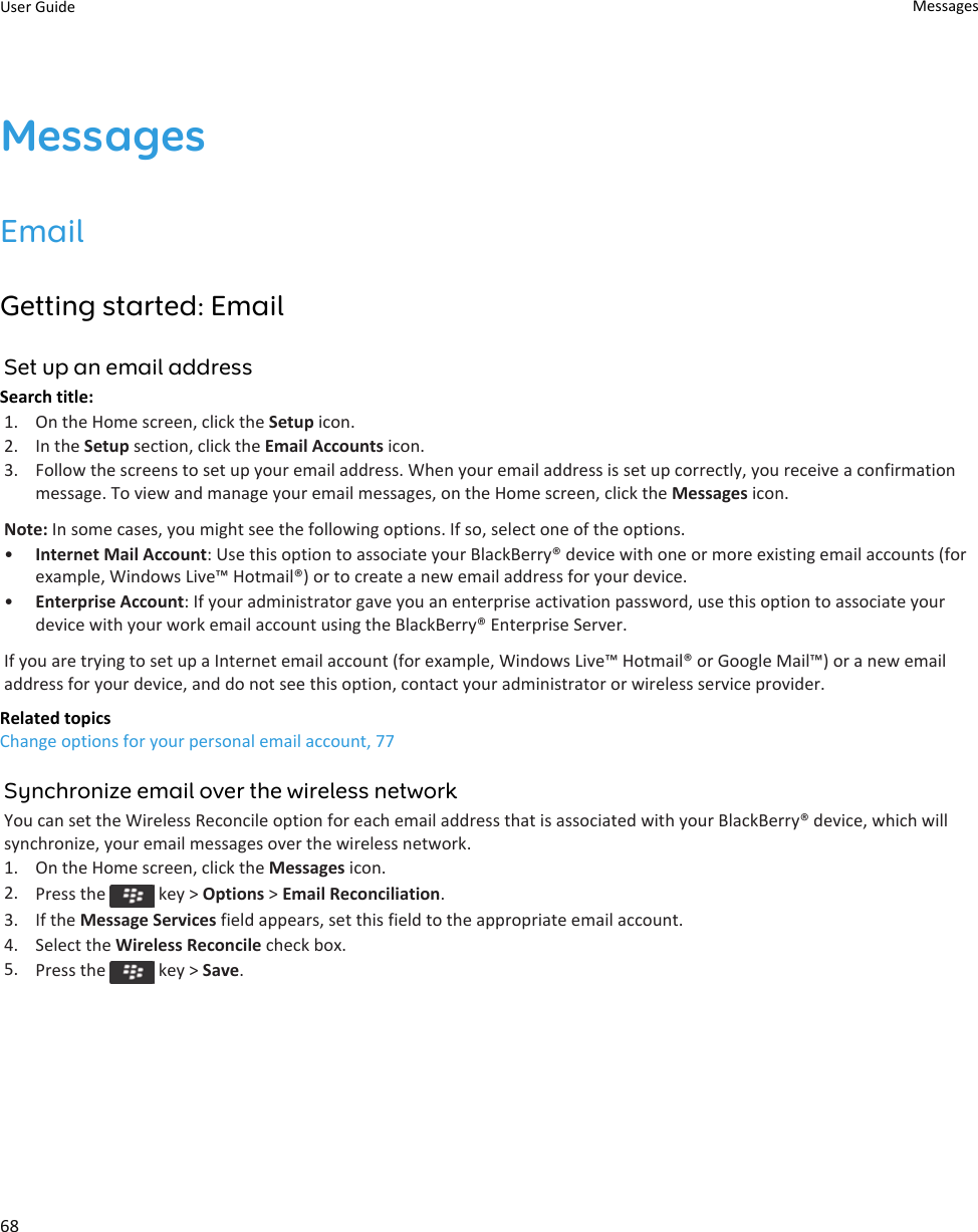 MessagesEmailGetting started: EmailSet up an email addressSearch title: 1. On the Home screen, click the Setup icon.2. In the Setup section, click the Email Accounts icon.3. Follow the screens to set up your email address. When your email address is set up correctly, you receive a confirmation message. To view and manage your email messages, on the Home screen, click the Messages icon.Note: In some cases, you might see the following options. If so, select one of the options.•Internet Mail Account: Use this option to associate your BlackBerry® device with one or more existing email accounts (for example, Windows Live™ Hotmail®) or to create a new email address for your device.•Enterprise Account: If your administrator gave you an enterprise activation password, use this option to associate your device with your work email account using the BlackBerry® Enterprise Server.If you are trying to set up a Internet email account (for example, Windows Live™ Hotmail® or Google Mail™) or a new email address for your device, and do not see this option, contact your administrator or wireless service provider.Related topicsChange options for your personal email account, 77Synchronize email over the wireless networkYou can set the Wireless Reconcile option for each email address that is associated with your BlackBerry® device, which will synchronize, your email messages over the wireless network.1. On the Home screen, click the Messages icon.2. Press the   key &gt; Options &gt; Email Reconciliation.3. If the Message Services field appears, set this field to the appropriate email account.4. Select the Wireless Reconcile check box.5. Press the   key &gt; Save.User Guide Messages68