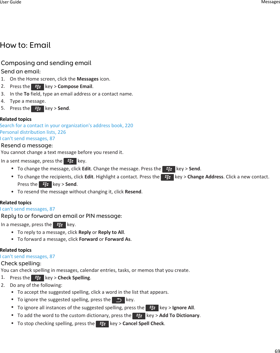 How to: EmailComposing and sending emailSend an email:1. On the Home screen, click the Messages icon.2. Press the   key &gt; Compose Email.3. In the To field, type an email address or a contact name.4. Type a message.5. Press the   key &gt; Send.Related topicsSearch for a contact in your organization&apos;s address book, 220Personal distribution lists, 226I can&apos;t send messages, 87Resend a message:You cannot change a text message before you resend it.In a sent message, press the   key.•To change the message, click Edit. Change the message. Press the   key &gt; Send.•To change the recipients, click Edit. Highlight a contact. Press the   key &gt; Change Address. Click a new contact. Press the   key &gt; Send.• To resend the message without changing it, click Resend.Related topicsI can&apos;t send messages, 87Reply to or forward an email or PIN message:In a message, press the   key.• To reply to a message, click Reply or Reply to All.• To forward a message, click Forward or Forward As.Related topicsI can&apos;t send messages, 87Check spelling:You can check spelling in messages, calendar entries, tasks, or memos that you create.1. Press the   key &gt; Check Spelling.2. Do any of the following:• To accept the suggested spelling, click a word in the list that appears.•To ignore the suggested spelling, press the   key.•To ignore all instances of the suggested spelling, press the   key &gt; Ignore All.•To add the word to the custom dictionary, press the   key &gt; Add To Dictionary.•To stop checking spelling, press the   key &gt; Cancel Spell Check.User Guide Messages69