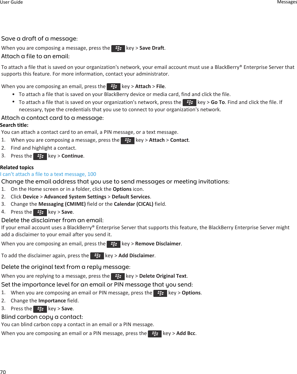 Save a draft of a message:When you are composing a message, press the   key &gt; Save Draft.Attach a file to an email:To attach a file that is saved on your organization&apos;s network, your email account must use a BlackBerry® Enterprise Server that supports this feature. For more information, contact your administrator.When you are composing an email, press the   key &gt; Attach &gt; File.• To attach a file that is saved on your BlackBerry device or media card, find and click the file.•To attach a file that is saved on your organization&apos;s network, press the   key &gt; Go To. Find and click the file. If necessary, type the credentials that you use to connect to your organization&apos;s network.Attach a contact card to a message:Search title: You can attach a contact card to an email, a PIN message, or a text message.1. When you are composing a message, press the   key &gt; Attach &gt; Contact.2. Find and highlight a contact.3. Press the   key &gt; Continue.Related topicsI can&apos;t attach a file to a text message, 100Change the email address that you use to send messages or meeting invitations:1. On the Home screen or in a folder, click the Options icon.2. Click Device &gt; Advanced System Settings &gt; Default Services.3. Change the Messaging (CMIME) field or the Calendar (CICAL) field.4. Press the   key &gt; Save.Delete the disclaimer from an email:If your email account uses a BlackBerry® Enterprise Server that supports this feature, the BlackBerry Enterprise Server might add a disclaimer to your email after you send it.When you are composing an email, press the   key &gt; Remove Disclaimer.To add the disclaimer again, press the   key &gt; Add Disclaimer.Delete the original text from a reply message:When you are replying to a message, press the   key &gt; Delete Original Text.Set the importance level for an email or PIN message that you send:1. When you are composing an email or PIN message, press the   key &gt; Options.2. Change the Importance field.3. Press the   key &gt; Save.Blind carbon copy a contact:You can blind carbon copy a contact in an email or a PIN message.When you are composing an email or a PIN message, press the   key &gt; Add Bcc.User Guide Messages70