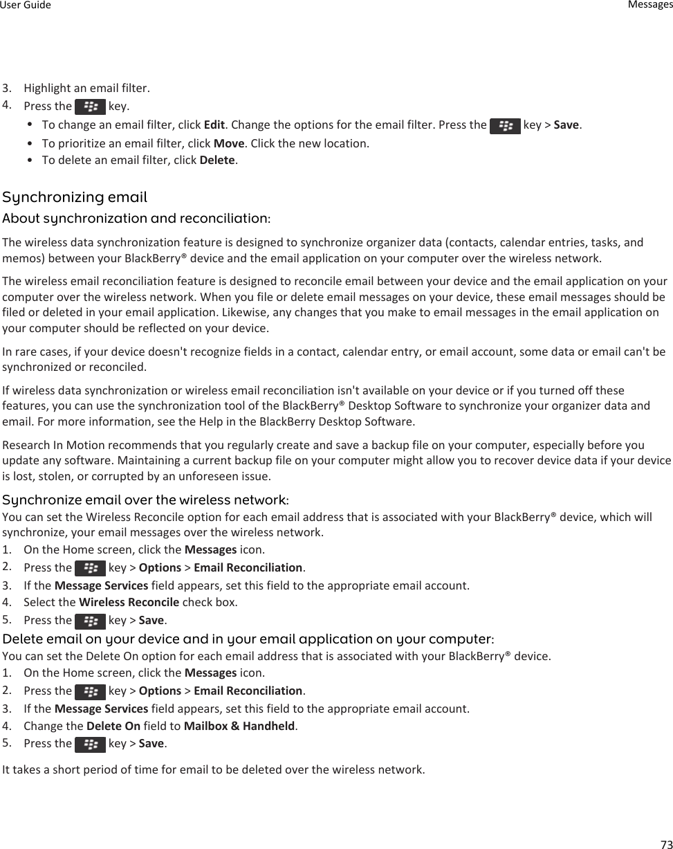 3. Highlight an email filter.4. Press the   key.•To change an email filter, click Edit. Change the options for the email filter. Press the   key &gt; Save.• To prioritize an email filter, click Move. Click the new location.• To delete an email filter, click Delete.Synchronizing emailAbout synchronization and reconciliation:The wireless data synchronization feature is designed to synchronize organizer data (contacts, calendar entries, tasks, and memos) between your BlackBerry® device and the email application on your computer over the wireless network.The wireless email reconciliation feature is designed to reconcile email between your device and the email application on your computer over the wireless network. When you file or delete email messages on your device, these email messages should be filed or deleted in your email application. Likewise, any changes that you make to email messages in the email application on your computer should be reflected on your device.In rare cases, if your device doesn&apos;t recognize fields in a contact, calendar entry, or email account, some data or email can&apos;t be synchronized or reconciled.If wireless data synchronization or wireless email reconciliation isn&apos;t available on your device or if you turned off these features, you can use the synchronization tool of the BlackBerry® Desktop Software to synchronize your organizer data and email. For more information, see the Help in the BlackBerry Desktop Software.Research In Motion recommends that you regularly create and save a backup file on your computer, especially before you update any software. Maintaining a current backup file on your computer might allow you to recover device data if your device is lost, stolen, or corrupted by an unforeseen issue.Synchronize email over the wireless network:You can set the Wireless Reconcile option for each email address that is associated with your BlackBerry® device, which will synchronize, your email messages over the wireless network.1. On the Home screen, click the Messages icon.2. Press the   key &gt; Options &gt; Email Reconciliation.3. If the Message Services field appears, set this field to the appropriate email account.4. Select the Wireless Reconcile check box.5. Press the   key &gt; Save.Delete email on your device and in your email application on your computer:You can set the Delete On option for each email address that is associated with your BlackBerry® device.1. On the Home screen, click the Messages icon.2. Press the   key &gt; Options &gt; Email Reconciliation.3. If the Message Services field appears, set this field to the appropriate email account.4. Change the Delete On field to Mailbox &amp; Handheld.5. Press the   key &gt; Save.It takes a short period of time for email to be deleted over the wireless network.User Guide Messages73