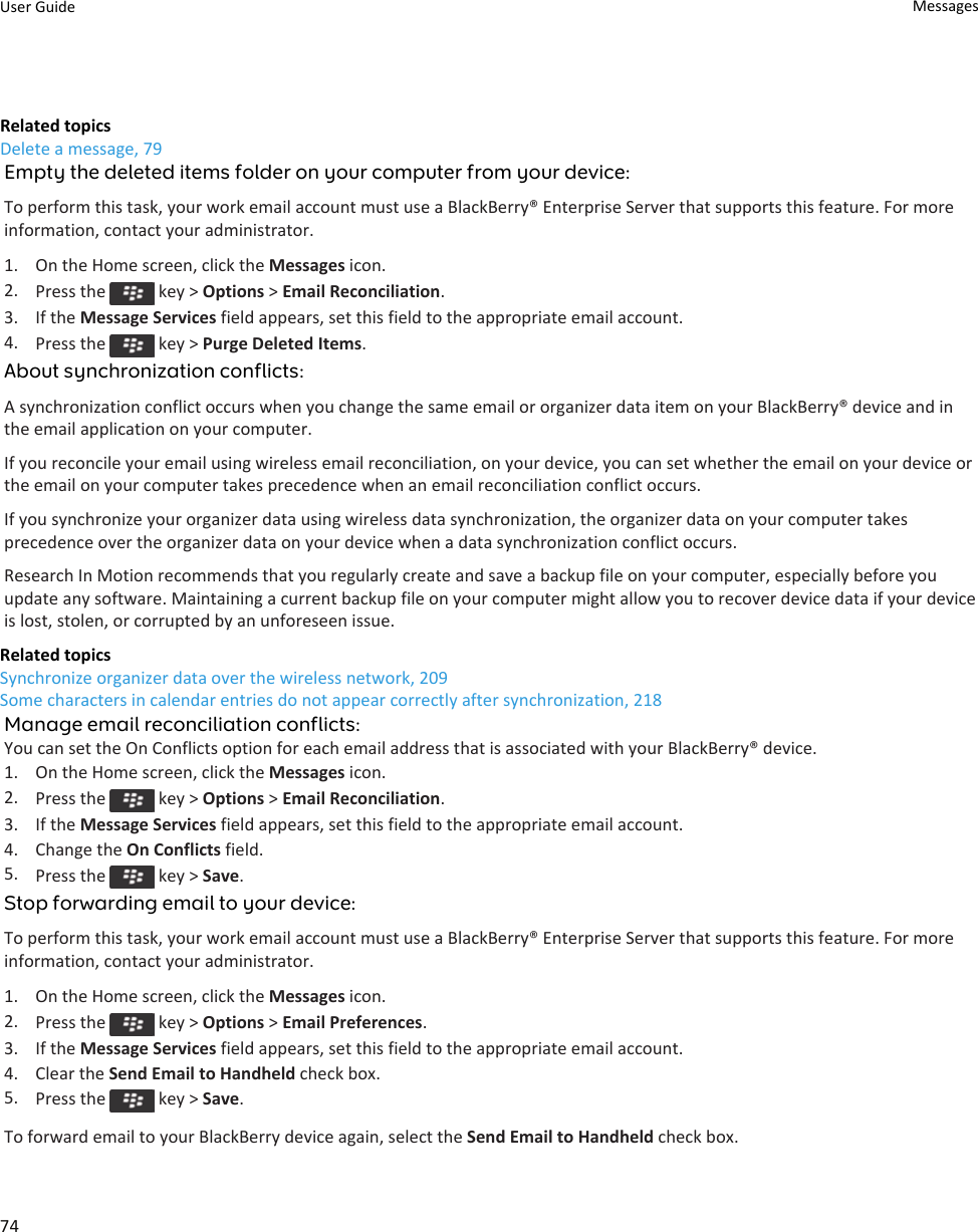 Related topicsDelete a message, 79Empty the deleted items folder on your computer from your device:To perform this task, your work email account must use a BlackBerry® Enterprise Server that supports this feature. For more information, contact your administrator.1. On the Home screen, click the Messages icon.2. Press the   key &gt; Options &gt; Email Reconciliation.3. If the Message Services field appears, set this field to the appropriate email account.4. Press the   key &gt; Purge Deleted Items.About synchronization conflicts:A synchronization conflict occurs when you change the same email or organizer data item on your BlackBerry® device and in the email application on your computer.If you reconcile your email using wireless email reconciliation, on your device, you can set whether the email on your device or the email on your computer takes precedence when an email reconciliation conflict occurs.If you synchronize your organizer data using wireless data synchronization, the organizer data on your computer takes precedence over the organizer data on your device when a data synchronization conflict occurs.Research In Motion recommends that you regularly create and save a backup file on your computer, especially before you update any software. Maintaining a current backup file on your computer might allow you to recover device data if your device is lost, stolen, or corrupted by an unforeseen issue.Related topicsSynchronize organizer data over the wireless network, 209Some characters in calendar entries do not appear correctly after synchronization, 218Manage email reconciliation conflicts:You can set the On Conflicts option for each email address that is associated with your BlackBerry® device.1. On the Home screen, click the Messages icon.2. Press the   key &gt; Options &gt; Email Reconciliation.3. If the Message Services field appears, set this field to the appropriate email account.4. Change the On Conflicts field.5. Press the   key &gt; Save.Stop forwarding email to your device:To perform this task, your work email account must use a BlackBerry® Enterprise Server that supports this feature. For more information, contact your administrator.1. On the Home screen, click the Messages icon.2. Press the   key &gt; Options &gt; Email Preferences.3. If the Message Services field appears, set this field to the appropriate email account.4. Clear the Send Email to Handheld check box.5. Press the   key &gt; Save.To forward email to your BlackBerry device again, select the Send Email to Handheld check box.User Guide Messages74