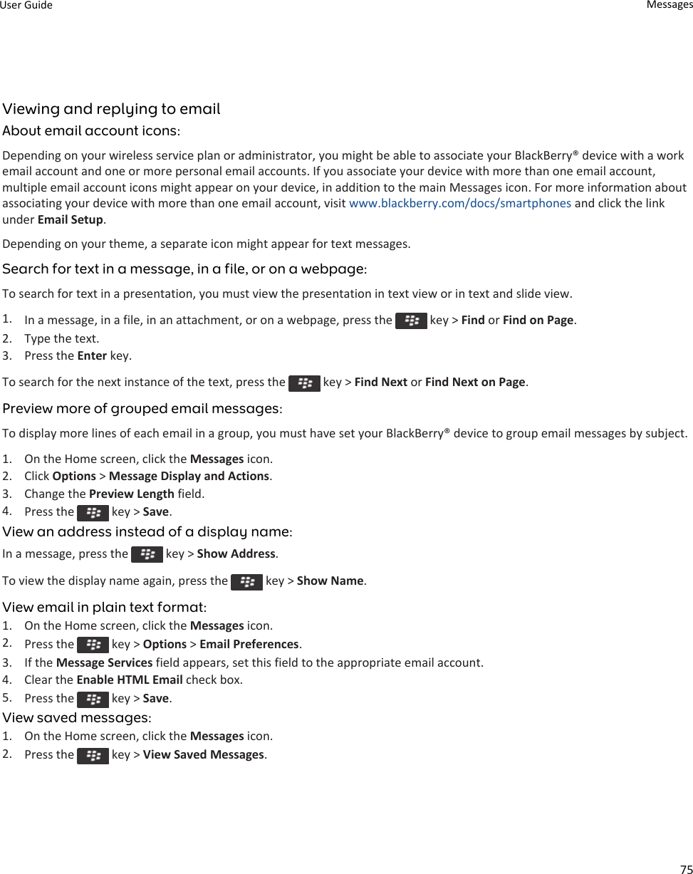 Viewing and replying to emailAbout email account icons:Depending on your wireless service plan or administrator, you might be able to associate your BlackBerry® device with a work email account and one or more personal email accounts. If you associate your device with more than one email account, multiple email account icons might appear on your device, in addition to the main Messages icon. For more information about associating your device with more than one email account, visit www.blackberry.com/docs/smartphones and click the link under Email Setup.Depending on your theme, a separate icon might appear for text messages.Search for text in a message, in a file, or on a webpage:To search for text in a presentation, you must view the presentation in text view or in text and slide view.1. In a message, in a file, in an attachment, or on a webpage, press the   key &gt; Find or Find on Page.2. Type the text.3. Press the Enter key.To search for the next instance of the text, press the   key &gt; Find Next or Find Next on Page.Preview more of grouped email messages:To display more lines of each email in a group, you must have set your BlackBerry® device to group email messages by subject.1. On the Home screen, click the Messages icon.2. Click Options &gt; Message Display and Actions.3. Change the Preview Length field.4. Press the   key &gt; Save.View an address instead of a display name:In a message, press the   key &gt; Show Address.To view the display name again, press the   key &gt; Show Name.View email in plain text format:1. On the Home screen, click the Messages icon.2. Press the   key &gt; Options &gt; Email Preferences.3. If the Message Services field appears, set this field to the appropriate email account.4. Clear the Enable HTML Email check box.5. Press the   key &gt; Save.View saved messages:1. On the Home screen, click the Messages icon.2. Press the   key &gt; View Saved Messages.User Guide Messages75