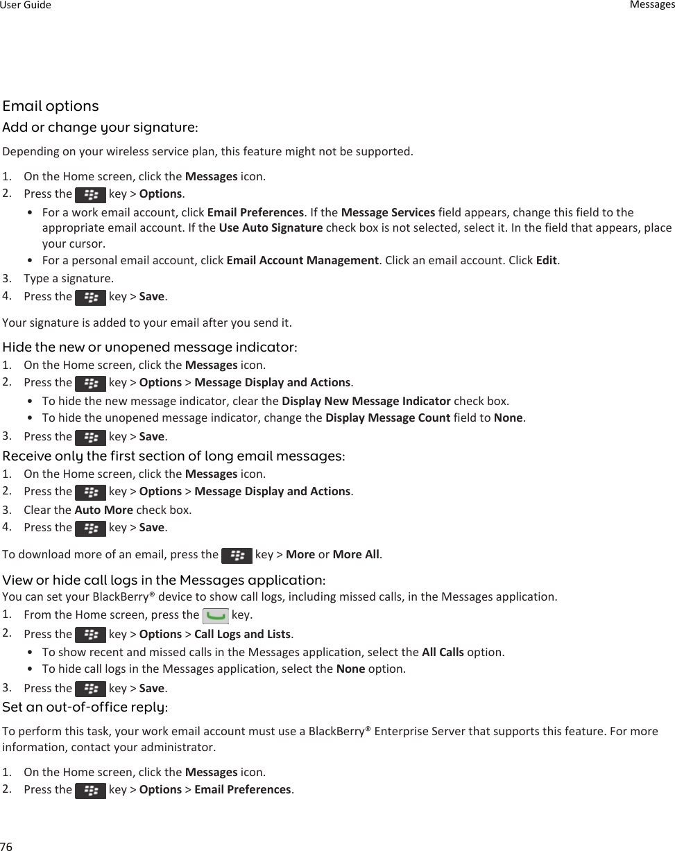 Email optionsAdd or change your signature:Depending on your wireless service plan, this feature might not be supported.1. On the Home screen, click the Messages icon.2. Press the   key &gt; Options.• For a work email account, click Email Preferences. If the Message Services field appears, change this field to the appropriate email account. If the Use Auto Signature check box is not selected, select it. In the field that appears, place your cursor.• For a personal email account, click Email Account Management. Click an email account. Click Edit.3. Type a signature.4. Press the   key &gt; Save.Your signature is added to your email after you send it.Hide the new or unopened message indicator:1. On the Home screen, click the Messages icon.2. Press the   key &gt; Options &gt; Message Display and Actions.• To hide the new message indicator, clear the Display New Message Indicator check box.• To hide the unopened message indicator, change the Display Message Count field to None.3. Press the   key &gt; Save.Receive only the first section of long email messages:1. On the Home screen, click the Messages icon.2. Press the   key &gt; Options &gt; Message Display and Actions.3. Clear the Auto More check box.4. Press the   key &gt; Save.To download more of an email, press the   key &gt; More or More All.View or hide call logs in the Messages application:You can set your BlackBerry® device to show call logs, including missed calls, in the Messages application.1. From the Home screen, press the   key.2. Press the   key &gt; Options &gt; Call Logs and Lists.• To show recent and missed calls in the Messages application, select the All Calls option.• To hide call logs in the Messages application, select the None option.3. Press the   key &gt; Save.Set an out-of-office reply:To perform this task, your work email account must use a BlackBerry® Enterprise Server that supports this feature. For more information, contact your administrator.1. On the Home screen, click the Messages icon.2. Press the   key &gt; Options &gt; Email Preferences.User Guide Messages76