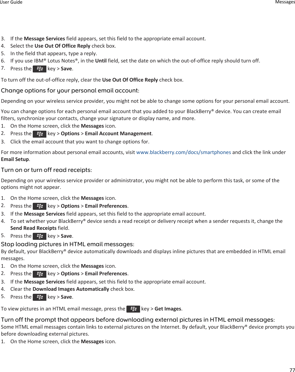 3. If the Message Services field appears, set this field to the appropriate email account.4. Select the Use Out Of Office Reply check box.5. In the field that appears, type a reply.6. If you use IBM® Lotus Notes®, in the Until field, set the date on which the out-of-office reply should turn off.7. Press the   key &gt; Save.To turn off the out-of-office reply, clear the Use Out Of Office Reply check box.Change options for your personal email account:Depending on your wireless service provider, you might not be able to change some options for your personal email account.You can change options for each personal email account that you added to your BlackBerry® device. You can create email filters, synchronize your contacts, change your signature or display name, and more.1. On the Home screen, click the Messages icon.2. Press the   key &gt; Options &gt; Email Account Management.3. Click the email account that you want to change options for.For more information about personal email accounts, visit www.blackberry.com/docs/smartphones and click the link under Email Setup.Turn on or turn off read receipts:Depending on your wireless service provider or administrator, you might not be able to perform this task, or some of the options might not appear.1. On the Home screen, click the Messages icon.2. Press the   key &gt; Options &gt; Email Preferences.3. If the Message Services field appears, set this field to the appropriate email account.4. To set whether your BlackBerry® device sends a read receipt or delivery receipt when a sender requests it, change the Send Read Receipts field.5. Press the   key &gt; Save.Stop loading pictures in HTML email messages:By default, your BlackBerry® device automatically downloads and displays inline pictures that are embedded in HTML email messages.1. On the Home screen, click the Messages icon.2. Press the   key &gt; Options &gt; Email Preferences.3. If the Message Services field appears, set this field to the appropriate email account.4. Clear the Download Images Automatically check box.5. Press the   key &gt; Save.To view pictures in an HTML email message, press the   key &gt; Get Images.Turn off the prompt that appears before downloading external pictures in HTML email messages:Some HTML email messages contain links to external pictures on the Internet. By default, your BlackBerry® device prompts you before downloading external pictures.1. On the Home screen, click the Messages icon.User Guide Messages77