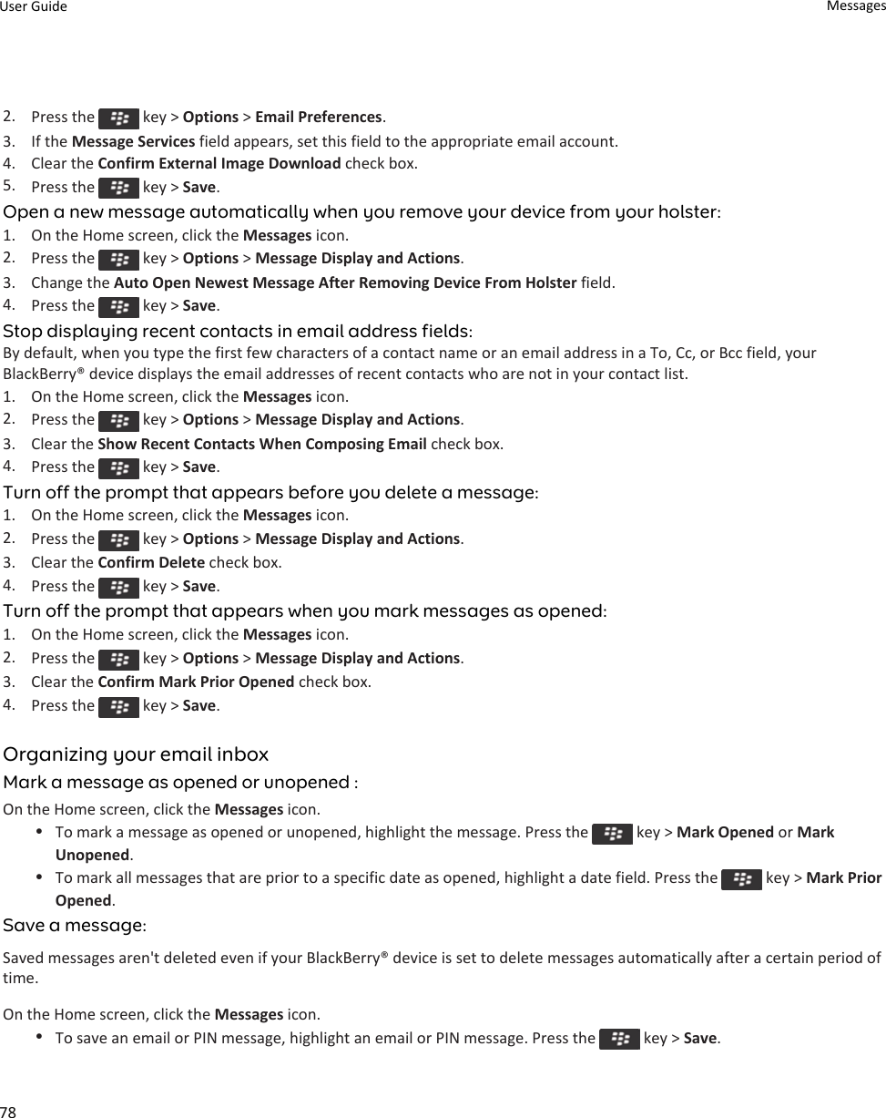 2. Press the   key &gt; Options &gt; Email Preferences.3. If the Message Services field appears, set this field to the appropriate email account.4. Clear the Confirm External Image Download check box.5. Press the   key &gt; Save.Open a new message automatically when you remove your device from your holster:1. On the Home screen, click the Messages icon.2. Press the   key &gt; Options &gt; Message Display and Actions.3. Change the Auto Open Newest Message After Removing Device From Holster field.4. Press the   key &gt; Save.Stop displaying recent contacts in email address fields:By default, when you type the first few characters of a contact name or an email address in a To, Cc, or Bcc field, your BlackBerry® device displays the email addresses of recent contacts who are not in your contact list.1. On the Home screen, click the Messages icon.2. Press the   key &gt; Options &gt; Message Display and Actions.3. Clear the Show Recent Contacts When Composing Email check box.4. Press the   key &gt; Save.Turn off the prompt that appears before you delete a message:1. On the Home screen, click the Messages icon.2. Press the   key &gt; Options &gt; Message Display and Actions.3. Clear the Confirm Delete check box.4. Press the   key &gt; Save.Turn off the prompt that appears when you mark messages as opened:1. On the Home screen, click the Messages icon.2. Press the   key &gt; Options &gt; Message Display and Actions.3. Clear the Confirm Mark Prior Opened check box.4. Press the   key &gt; Save.Organizing your email inboxMark a message as opened or unopened :On the Home screen, click the Messages icon.•To mark a message as opened or unopened, highlight the message. Press the   key &gt; Mark Opened or Mark Unopened.•To mark all messages that are prior to a specific date as opened, highlight a date field. Press the   key &gt; Mark Prior Opened.Save a message:Saved messages aren&apos;t deleted even if your BlackBerry® device is set to delete messages automatically after a certain period of time.On the Home screen, click the Messages icon.•To save an email or PIN message, highlight an email or PIN message. Press the   key &gt; Save.User Guide Messages78