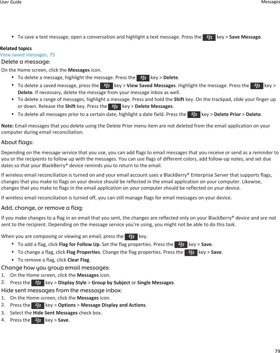 •To save a text message, open a conversation and highlight a text message. Press the   key &gt; Save Message.Related topicsView saved messages, 75Delete a message:On the Home screen, click the Messages icon.•To delete a message, highlight the message. Press the   key &gt; Delete.•To delete a saved message, press the   key &gt; View Saved Messages. Highlight the message. Press the   key &gt; Delete. If necessary, delete the message from your message inbox as well.• To delete a range of messages, highlight a message. Press and hold the Shift key. On the trackpad, slide your finger up or down. Release the Shift key. Press the   key &gt; Delete Messages.•To delete all messages prior to a certain date, highlight a date field. Press the   key &gt; Delete Prior &gt; Delete.Note: Email messages that you delete using the Delete Prior menu item are not deleted from the email application on your computer during email reconciliation.About flags:Depending on the message service that you use, you can add flags to email messages that you receive or send as a reminder to you or the recipients to follow up with the messages. You can use flags of different colors, add follow-up notes, and set due dates so that your BlackBerry® device reminds you to return to the email.If wireless email reconciliation is turned on and your email account uses a BlackBerry® Enterprise Server that supports flags, changes that you make to flags on your device should be reflected in the email application on your computer. Likewise, changes that you make to flags in the email application on your computer should be reflected on your device.If wireless email reconciliation is turned off, you can still manage flags for email messages on your device.Add, change, or remove a flag:If you make changes to a flag in an email that you sent, the changes are reflected only on your BlackBerry® device and are not sent to the recipient. Depending on the message service you&apos;re using, you might not be able to do this task.When you are composing or viewing an email, press the   key.•To add a flag, click Flag for Follow Up. Set the flag properties. Press the   key &gt; Save.•To change a flag, click Flag Properties. Change the flag properties. Press the   key &gt; Save.• To remove a flag, click Clear Flag.Change how you group email messages:1. On the Home screen, click the Messages icon.2. Press the   key &gt; Display Style &gt; Group by Subject or Single Messages.Hide sent messages from the message inbox:1. On the Home screen, click the Messages icon.2. Press the   key &gt; Options &gt; Message Display and Actions.3. Select the Hide Sent Messages check box.4. Press the   key &gt; Save.User Guide Messages79