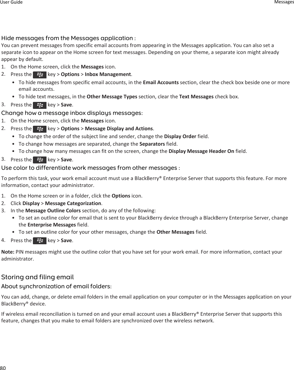 Hide messages from the Messages application :You can prevent messages from specific email accounts from appearing in the Messages application. You can also set a separate icon to appear on the Home screen for text messages. Depending on your theme, a separate icon might already appear by default.1. On the Home screen, click the Messages icon.2. Press the   key &gt; Options &gt; Inbox Management.• To hide messages from specific email accounts, in the Email Accounts section, clear the check box beside one or more email accounts.• To hide text messages, in the Other Message Types section, clear the Text Messages check box.3. Press the   key &gt; Save.Change how a message inbox displays messages:1. On the Home screen, click the Messages icon.2. Press the   key &gt; Options &gt; Message Display and Actions.• To change the order of the subject line and sender, change the Display Order field.• To change how messages are separated, change the Separators field.• To change how many messages can fit on the screen, change the Display Message Header On field.3. Press the   key &gt; Save.Use color to differentiate work messages from other messages :To perform this task, your work email account must use a BlackBerry® Enterprise Server that supports this feature. For more information, contact your administrator.1. On the Home screen or in a folder, click the Options icon.2. Click Display &gt; Message Categorization.3. In the Message Outline Colors section, do any of the following:• To set an outline color for email that is sent to your BlackBerry device through a BlackBerry Enterprise Server, change the Enterprise Messages field.• To set an outline color for your other messages, change the Other Messages field.4. Press the   key &gt; Save.Note: PIN messages might use the outline color that you have set for your work email. For more information, contact your administrator.Storing and filing emailAbout synchronization of email folders:You can add, change, or delete email folders in the email application on your computer or in the Messages application on your BlackBerry® device.If wireless email reconciliation is turned on and your email account uses a BlackBerry® Enterprise Server that supports this feature, changes that you make to email folders are synchronized over the wireless network.User Guide Messages80