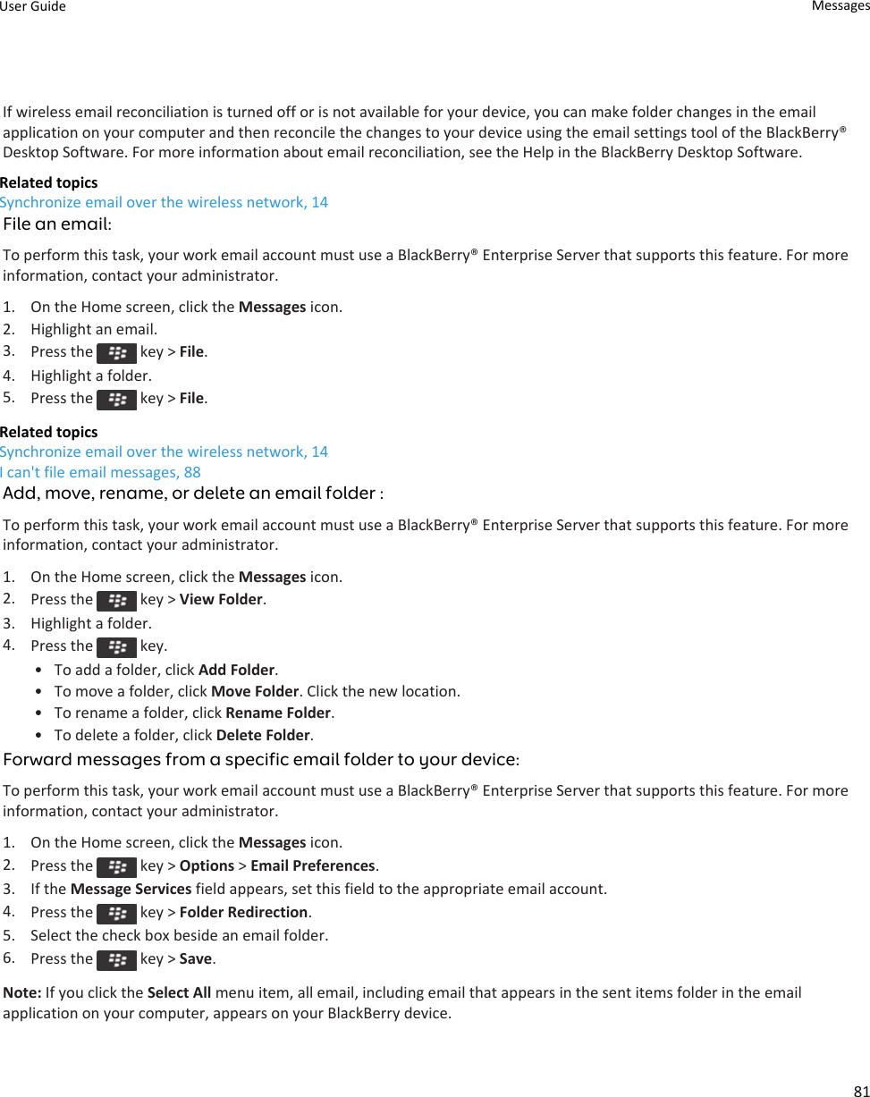 If wireless email reconciliation is turned off or is not available for your device, you can make folder changes in the email application on your computer and then reconcile the changes to your device using the email settings tool of the BlackBerry® Desktop Software. For more information about email reconciliation, see the Help in the BlackBerry Desktop Software.Related topicsSynchronize email over the wireless network, 14File an email:To perform this task, your work email account must use a BlackBerry® Enterprise Server that supports this feature. For more information, contact your administrator.1. On the Home screen, click the Messages icon.2. Highlight an email.3. Press the   key &gt; File.4. Highlight a folder.5. Press the   key &gt; File.Related topicsSynchronize email over the wireless network, 14I can&apos;t file email messages, 88Add, move, rename, or delete an email folder :To perform this task, your work email account must use a BlackBerry® Enterprise Server that supports this feature. For more information, contact your administrator.1. On the Home screen, click the Messages icon.2. Press the   key &gt; View Folder.3. Highlight a folder.4. Press the   key.• To add a folder, click Add Folder.• To move a folder, click Move Folder. Click the new location.• To rename a folder, click Rename Folder.• To delete a folder, click Delete Folder.Forward messages from a specific email folder to your device:To perform this task, your work email account must use a BlackBerry® Enterprise Server that supports this feature. For more information, contact your administrator.1. On the Home screen, click the Messages icon.2. Press the   key &gt; Options &gt; Email Preferences.3. If the Message Services field appears, set this field to the appropriate email account.4. Press the   key &gt; Folder Redirection.5. Select the check box beside an email folder.6. Press the   key &gt; Save.Note: If you click the Select All menu item, all email, including email that appears in the sent items folder in the email application on your computer, appears on your BlackBerry device.User Guide Messages81
