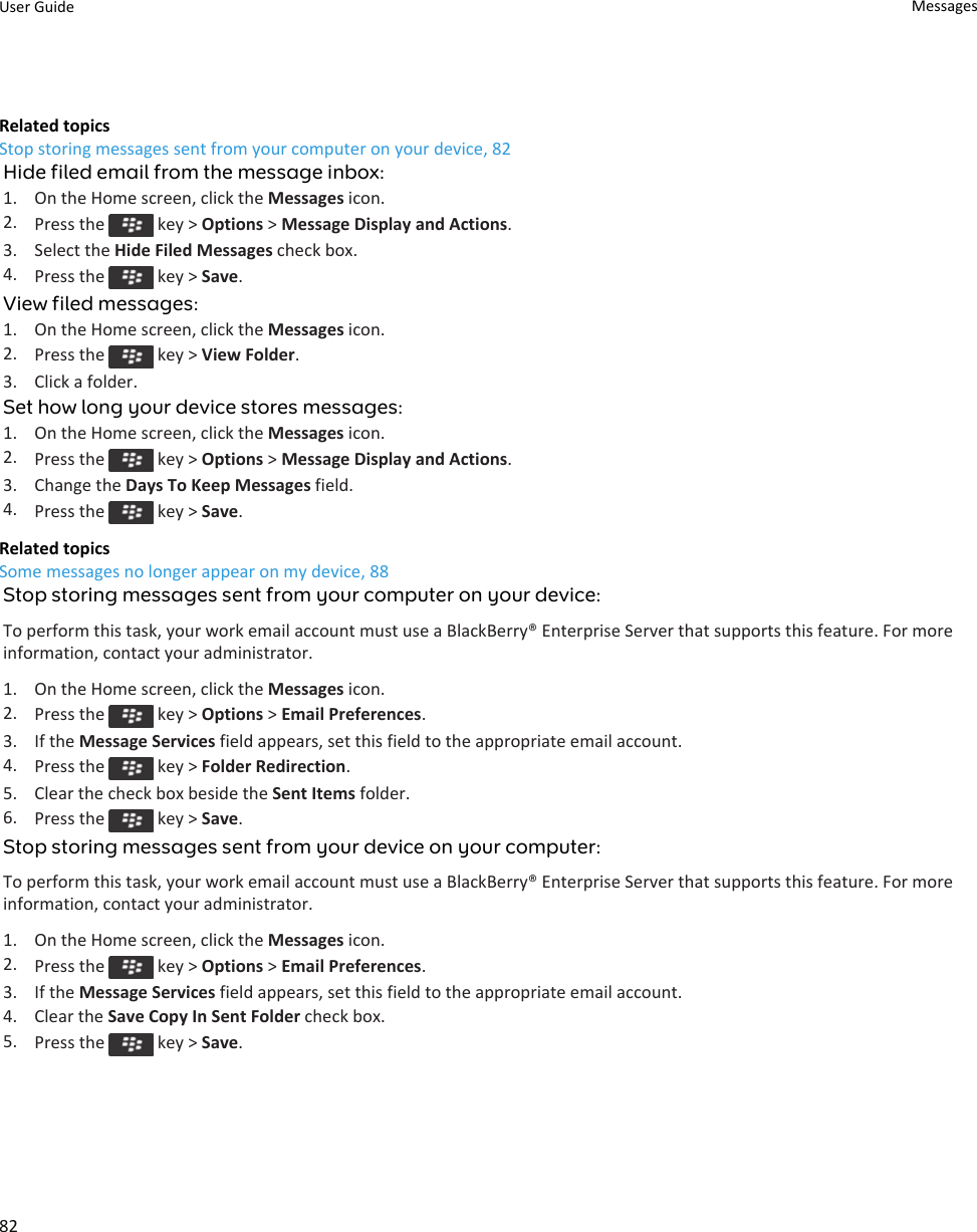 Related topicsStop storing messages sent from your computer on your device, 82Hide filed email from the message inbox:1. On the Home screen, click the Messages icon.2. Press the   key &gt; Options &gt; Message Display and Actions.3. Select the Hide Filed Messages check box.4. Press the   key &gt; Save.View filed messages:1. On the Home screen, click the Messages icon.2. Press the   key &gt; View Folder.3. Click a folder.Set how long your device stores messages:1. On the Home screen, click the Messages icon.2. Press the   key &gt; Options &gt; Message Display and Actions.3. Change the Days To Keep Messages field.4. Press the   key &gt; Save.Related topicsSome messages no longer appear on my device, 88Stop storing messages sent from your computer on your device:To perform this task, your work email account must use a BlackBerry® Enterprise Server that supports this feature. For more information, contact your administrator.1. On the Home screen, click the Messages icon.2. Press the   key &gt; Options &gt; Email Preferences.3. If the Message Services field appears, set this field to the appropriate email account.4. Press the   key &gt; Folder Redirection.5. Clear the check box beside the Sent Items folder.6. Press the   key &gt; Save.Stop storing messages sent from your device on your computer:To perform this task, your work email account must use a BlackBerry® Enterprise Server that supports this feature. For more information, contact your administrator.1. On the Home screen, click the Messages icon.2. Press the   key &gt; Options &gt; Email Preferences.3. If the Message Services field appears, set this field to the appropriate email account.4. Clear the Save Copy In Sent Folder check box.5. Press the   key &gt; Save.User Guide Messages82