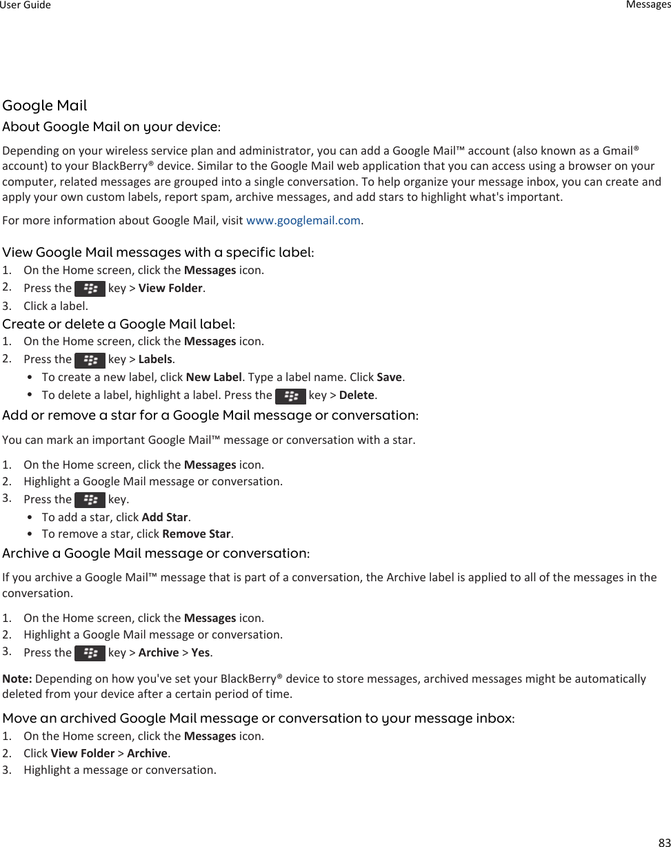 Google MailAbout Google Mail on your device:Depending on your wireless service plan and administrator, you can add a Google Mail™ account (also known as a Gmail® account) to your BlackBerry® device. Similar to the Google Mail web application that you can access using a browser on your computer, related messages are grouped into a single conversation. To help organize your message inbox, you can create and apply your own custom labels, report spam, archive messages, and add stars to highlight what&apos;s important.For more information about Google Mail, visit www.googlemail.com.View Google Mail messages with a specific label:1. On the Home screen, click the Messages icon.2. Press the   key &gt; View Folder.3. Click a label.Create or delete a Google Mail label:1. On the Home screen, click the Messages icon.2. Press the   key &gt; Labels.• To create a new label, click New Label. Type a label name. Click Save.•To delete a label, highlight a label. Press the   key &gt; Delete.Add or remove a star for a Google Mail message or conversation:You can mark an important Google Mail™ message or conversation with a star.1. On the Home screen, click the Messages icon.2. Highlight a Google Mail message or conversation.3. Press the   key.• To add a star, click Add Star.• To remove a star, click Remove Star.Archive a Google Mail message or conversation:If you archive a Google Mail™ message that is part of a conversation, the Archive label is applied to all of the messages in the conversation.1. On the Home screen, click the Messages icon.2. Highlight a Google Mail message or conversation.3. Press the   key &gt; Archive &gt; Yes.Note: Depending on how you&apos;ve set your BlackBerry® device to store messages, archived messages might be automatically deleted from your device after a certain period of time.Move an archived Google Mail message or conversation to your message inbox:1. On the Home screen, click the Messages icon.2. Click View Folder &gt; Archive.3. Highlight a message or conversation.User Guide Messages83