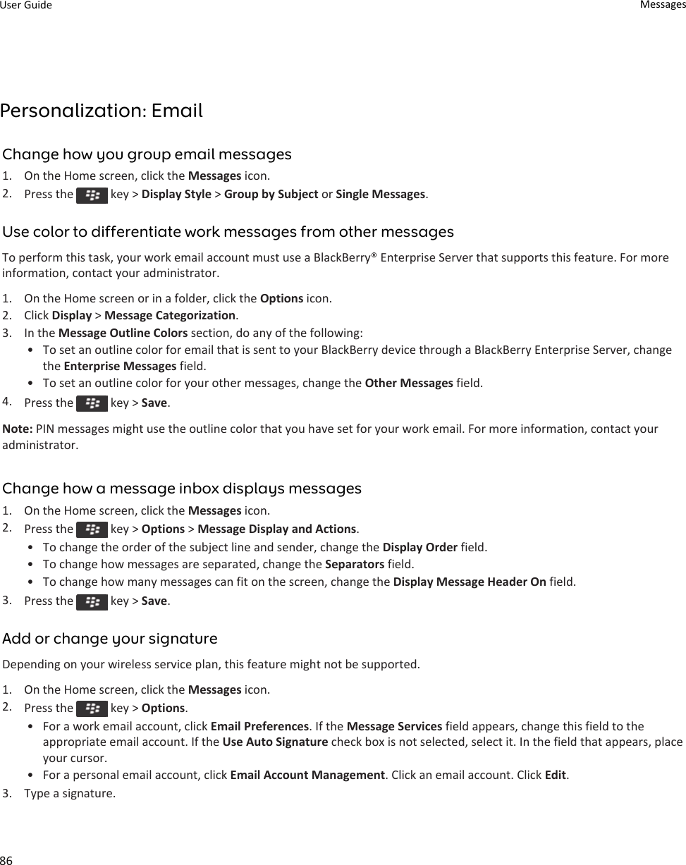 Personalization: EmailChange how you group email messages1. On the Home screen, click the Messages icon.2. Press the   key &gt; Display Style &gt; Group by Subject or Single Messages.Use color to differentiate work messages from other messagesTo perform this task, your work email account must use a BlackBerry® Enterprise Server that supports this feature. For more information, contact your administrator.1. On the Home screen or in a folder, click the Options icon.2. Click Display &gt; Message Categorization.3. In the Message Outline Colors section, do any of the following:• To set an outline color for email that is sent to your BlackBerry device through a BlackBerry Enterprise Server, change the Enterprise Messages field.• To set an outline color for your other messages, change the Other Messages field.4. Press the   key &gt; Save.Note: PIN messages might use the outline color that you have set for your work email. For more information, contact your administrator.Change how a message inbox displays messages1. On the Home screen, click the Messages icon.2. Press the   key &gt; Options &gt; Message Display and Actions.• To change the order of the subject line and sender, change the Display Order field.• To change how messages are separated, change the Separators field.• To change how many messages can fit on the screen, change the Display Message Header On field.3. Press the   key &gt; Save.Add or change your signatureDepending on your wireless service plan, this feature might not be supported.1. On the Home screen, click the Messages icon.2. Press the   key &gt; Options.• For a work email account, click Email Preferences. If the Message Services field appears, change this field to the appropriate email account. If the Use Auto Signature check box is not selected, select it. In the field that appears, place your cursor.• For a personal email account, click Email Account Management. Click an email account. Click Edit.3. Type a signature.User Guide Messages86