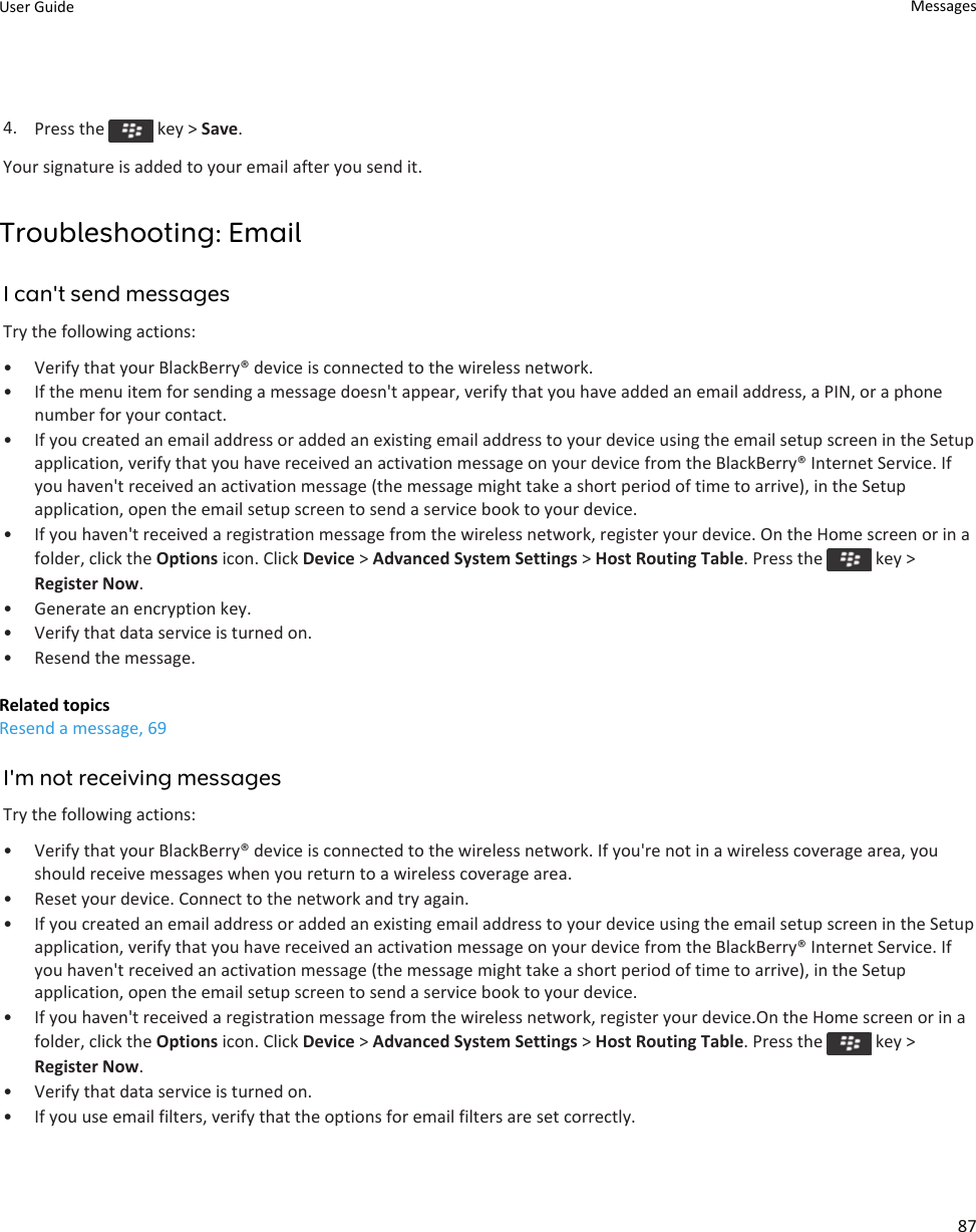 4. Press the   key &gt; Save.Your signature is added to your email after you send it.Troubleshooting: EmailI can&apos;t send messagesTry the following actions:• Verify that your BlackBerry® device is connected to the wireless network.• If the menu item for sending a message doesn&apos;t appear, verify that you have added an email address, a PIN, or a phone number for your contact.• If you created an email address or added an existing email address to your device using the email setup screen in the Setup application, verify that you have received an activation message on your device from the BlackBerry® Internet Service. If you haven&apos;t received an activation message (the message might take a short period of time to arrive), in the Setup application, open the email setup screen to send a service book to your device.• If you haven&apos;t received a registration message from the wireless network, register your device. On the Home screen or in a folder, click the Options icon. Click Device &gt; Advanced System Settings &gt; Host Routing Table. Press the   key &gt; Register Now.• Generate an encryption key.• Verify that data service is turned on.• Resend the message.Related topicsResend a message, 69I&apos;m not receiving messagesTry the following actions:• Verify that your BlackBerry® device is connected to the wireless network. If you&apos;re not in a wireless coverage area, you should receive messages when you return to a wireless coverage area.• Reset your device. Connect to the network and try again.• If you created an email address or added an existing email address to your device using the email setup screen in the Setup application, verify that you have received an activation message on your device from the BlackBerry® Internet Service. If you haven&apos;t received an activation message (the message might take a short period of time to arrive), in the Setup application, open the email setup screen to send a service book to your device.• If you haven&apos;t received a registration message from the wireless network, register your device.On the Home screen or in a folder, click the Options icon. Click Device &gt; Advanced System Settings &gt; Host Routing Table. Press the   key &gt; Register Now.• Verify that data service is turned on.• If you use email filters, verify that the options for email filters are set correctly.User Guide Messages87