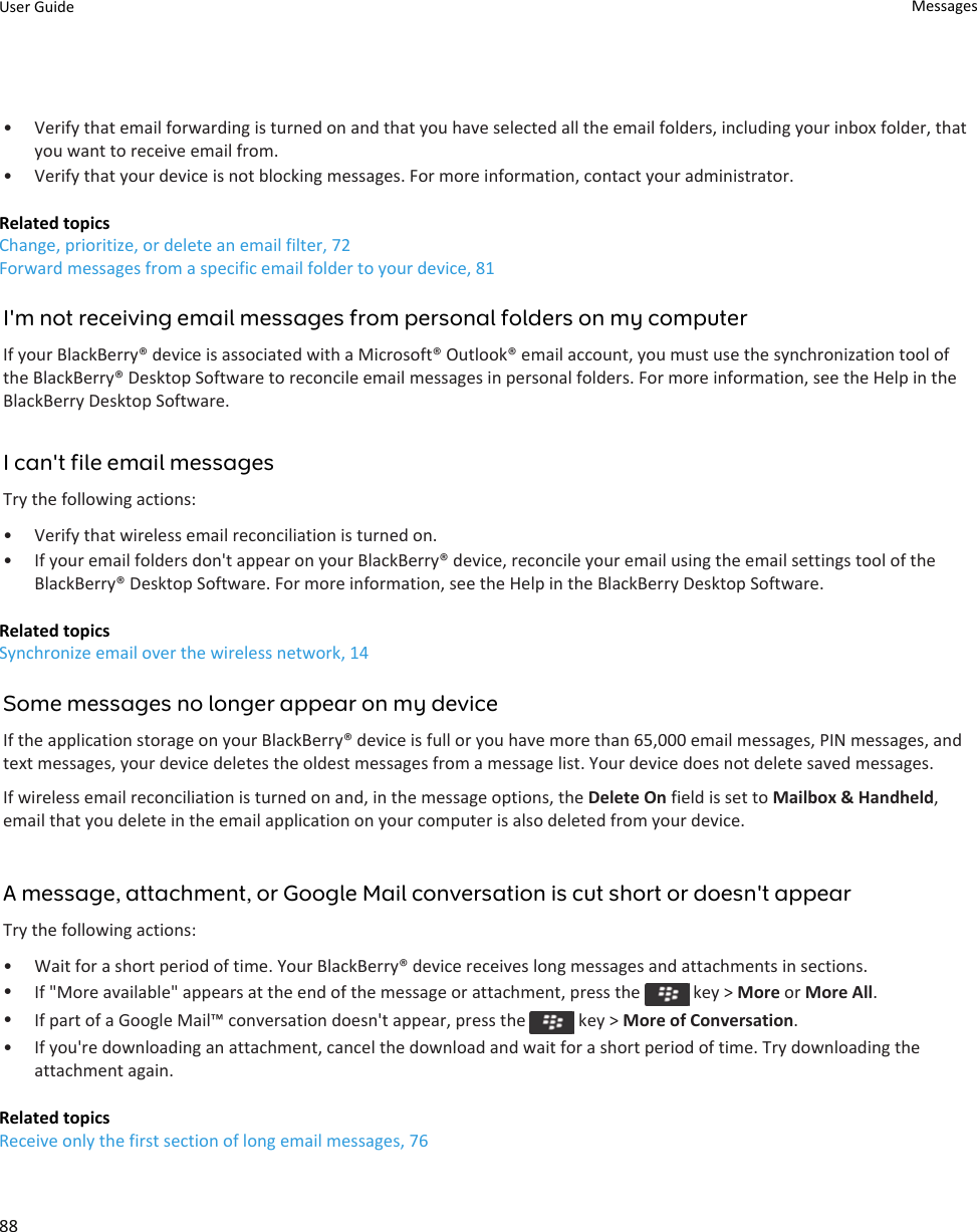 • Verify that email forwarding is turned on and that you have selected all the email folders, including your inbox folder, that you want to receive email from.• Verify that your device is not blocking messages. For more information, contact your administrator.Related topicsChange, prioritize, or delete an email filter, 72Forward messages from a specific email folder to your device, 81I&apos;m not receiving email messages from personal folders on my computerIf your BlackBerry® device is associated with a Microsoft® Outlook® email account, you must use the synchronization tool of the BlackBerry® Desktop Software to reconcile email messages in personal folders. For more information, see the Help in the BlackBerry Desktop Software.I can&apos;t file email messagesTry the following actions:• Verify that wireless email reconciliation is turned on.• If your email folders don&apos;t appear on your BlackBerry® device, reconcile your email using the email settings tool of the BlackBerry® Desktop Software. For more information, see the Help in the BlackBerry Desktop Software.Related topicsSynchronize email over the wireless network, 14Some messages no longer appear on my deviceIf the application storage on your BlackBerry® device is full or you have more than 65,000 email messages, PIN messages, and text messages, your device deletes the oldest messages from a message list. Your device does not delete saved messages.If wireless email reconciliation is turned on and, in the message options, the Delete On field is set to Mailbox &amp; Handheld, email that you delete in the email application on your computer is also deleted from your device.A message, attachment, or Google Mail conversation is cut short or doesn&apos;t appearTry the following actions:• Wait for a short period of time. Your BlackBerry® device receives long messages and attachments in sections.•If &quot;More available&quot; appears at the end of the message or attachment, press the   key &gt; More or More All.•If part of a Google Mail™ conversation doesn&apos;t appear, press the   key &gt; More of Conversation.• If you&apos;re downloading an attachment, cancel the download and wait for a short period of time. Try downloading the attachment again.Related topicsReceive only the first section of long email messages, 76User Guide Messages88