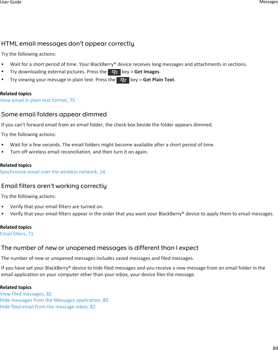 HTML email messages don&apos;t appear correctlyTry the following actions:• Wait for a short period of time. Your BlackBerry® device receives long messages and attachments in sections.•Try downloading external pictures. Press the   key &gt; Get Images.•Try viewing your message in plain text. Press the   key &gt; Get Plain Text.Related topicsView email in plain text format, 75Some email folders appear dimmedIf you can&apos;t forward email from an email folder, the check box beside the folder appears dimmed.Try the following actions:• Wait for a few seconds. The email folders might become available after a short period of time.• Turn off wireless email reconciliation, and then turn it on again.Related topicsSynchronize email over the wireless network, 14Email filters aren&apos;t working correctlyTry the following actions:• Verify that your email filters are turned on.• Verify that your email filters appear in the order that you want your BlackBerry® device to apply them to email messages.Related topicsEmail filters, 71The number of new or unopened messages is different than I expectThe number of new or unopened messages includes saved messages and filed messages.If you have set your BlackBerry® device to hide filed messages and you receive a new message from an email folder in the email application on your computer other than your inbox, your device files the message.Related topicsView filed messages, 82Hide messages from the Messages application, 80Hide filed email from the message inbox, 82User Guide Messages89