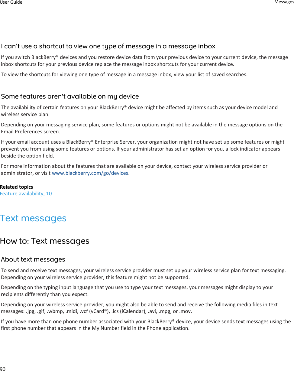 I can&apos;t use a shortcut to view one type of message in a message inboxIf you switch BlackBerry® devices and you restore device data from your previous device to your current device, the message inbox shortcuts for your previous device replace the message inbox shortcuts for your current device.To view the shortcuts for viewing one type of message in a message inbox, view your list of saved searches.Some features aren&apos;t available on my deviceThe availability of certain features on your BlackBerry® device might be affected by items such as your device model and wireless service plan.Depending on your messaging service plan, some features or options might not be available in the message options on the Email Preferences screen.If your email account uses a BlackBerry® Enterprise Server, your organization might not have set up some features or might prevent you from using some features or options. If your administrator has set an option for you, a lock indicator appears beside the option field.For more information about the features that are available on your device, contact your wireless service provider or administrator, or visit www.blackberry.com/go/devices.Related topicsFeature availability, 10Text messagesHow to: Text messagesAbout text messagesTo send and receive text messages, your wireless service provider must set up your wireless service plan for text messaging. Depending on your wireless service provider, this feature might not be supported.Depending on the typing input language that you use to type your text messages, your messages might display to your recipients differently than you expect.Depending on your wireless service provider, you might also be able to send and receive the following media files in text messages: .jpg, .gif, .wbmp, .midi, .vcf (vCard®), .ics (iCalendar), .avi, .mpg, or .mov.If you have more than one phone number associated with your BlackBerry® device, your device sends text messages using the first phone number that appears in the My Number field in the Phone application.User Guide Messages90