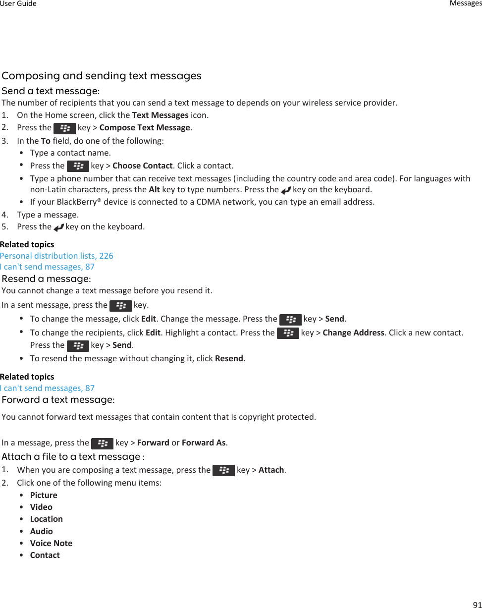 Composing and sending text messagesSend a text message:The number of recipients that you can send a text message to depends on your wireless service provider.1. On the Home screen, click the Text Messages icon.2. Press the   key &gt; Compose Text Message.3. In the To field, do one of the following:• Type a contact name.•Press the   key &gt; Choose Contact. Click a contact.• Type a phone number that can receive text messages (including the country code and area code). For languages with non-Latin characters, press the Alt key to type numbers. Press the   key on the keyboard.• If your BlackBerry® device is connected to a CDMA network, you can type an email address.4. Type a message.5. Press the   key on the keyboard.Related topicsPersonal distribution lists, 226I can&apos;t send messages, 87Resend a message:You cannot change a text message before you resend it.In a sent message, press the   key.•To change the message, click Edit. Change the message. Press the   key &gt; Send.•To change the recipients, click Edit. Highlight a contact. Press the   key &gt; Change Address. Click a new contact. Press the   key &gt; Send.• To resend the message without changing it, click Resend.Related topicsI can&apos;t send messages, 87Forward a text message:You cannot forward text messages that contain content that is copyright protected.In a message, press the   key &gt; Forward or Forward As.Attach a file to a text message :1. When you are composing a text message, press the   key &gt; Attach.2. Click one of the following menu items:•Picture•Video•Location•Audio•Voice Note•ContactUser Guide Messages91