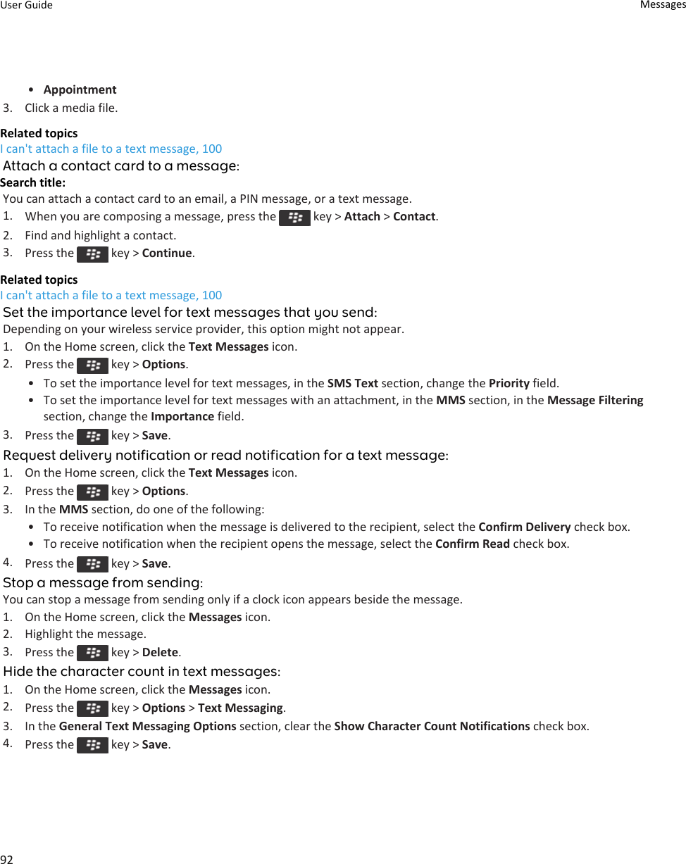 •Appointment3. Click a media file.Related topicsI can&apos;t attach a file to a text message, 100Attach a contact card to a message:Search title: You can attach a contact card to an email, a PIN message, or a text message.1. When you are composing a message, press the   key &gt; Attach &gt; Contact.2. Find and highlight a contact.3. Press the   key &gt; Continue.Related topicsI can&apos;t attach a file to a text message, 100Set the importance level for text messages that you send:Depending on your wireless service provider, this option might not appear.1. On the Home screen, click the Text Messages icon.2. Press the   key &gt; Options.• To set the importance level for text messages, in the SMS Text section, change the Priority field.• To set the importance level for text messages with an attachment, in the MMS section, in the Message Filtering section, change the Importance field.3. Press the   key &gt; Save.Request delivery notification or read notification for a text message:1. On the Home screen, click the Text Messages icon.2. Press the   key &gt; Options.3. In the MMS section, do one of the following:• To receive notification when the message is delivered to the recipient, select the Confirm Delivery check box.• To receive notification when the recipient opens the message, select the Confirm Read check box.4. Press the   key &gt; Save.Stop a message from sending:You can stop a message from sending only if a clock icon appears beside the message.1. On the Home screen, click the Messages icon.2. Highlight the message.3. Press the   key &gt; Delete.Hide the character count in text messages:1. On the Home screen, click the Messages icon.2. Press the   key &gt; Options &gt; Text Messaging.3. In the General Text Messaging Options section, clear the Show Character Count Notifications check box.4. Press the   key &gt; Save.User Guide Messages92