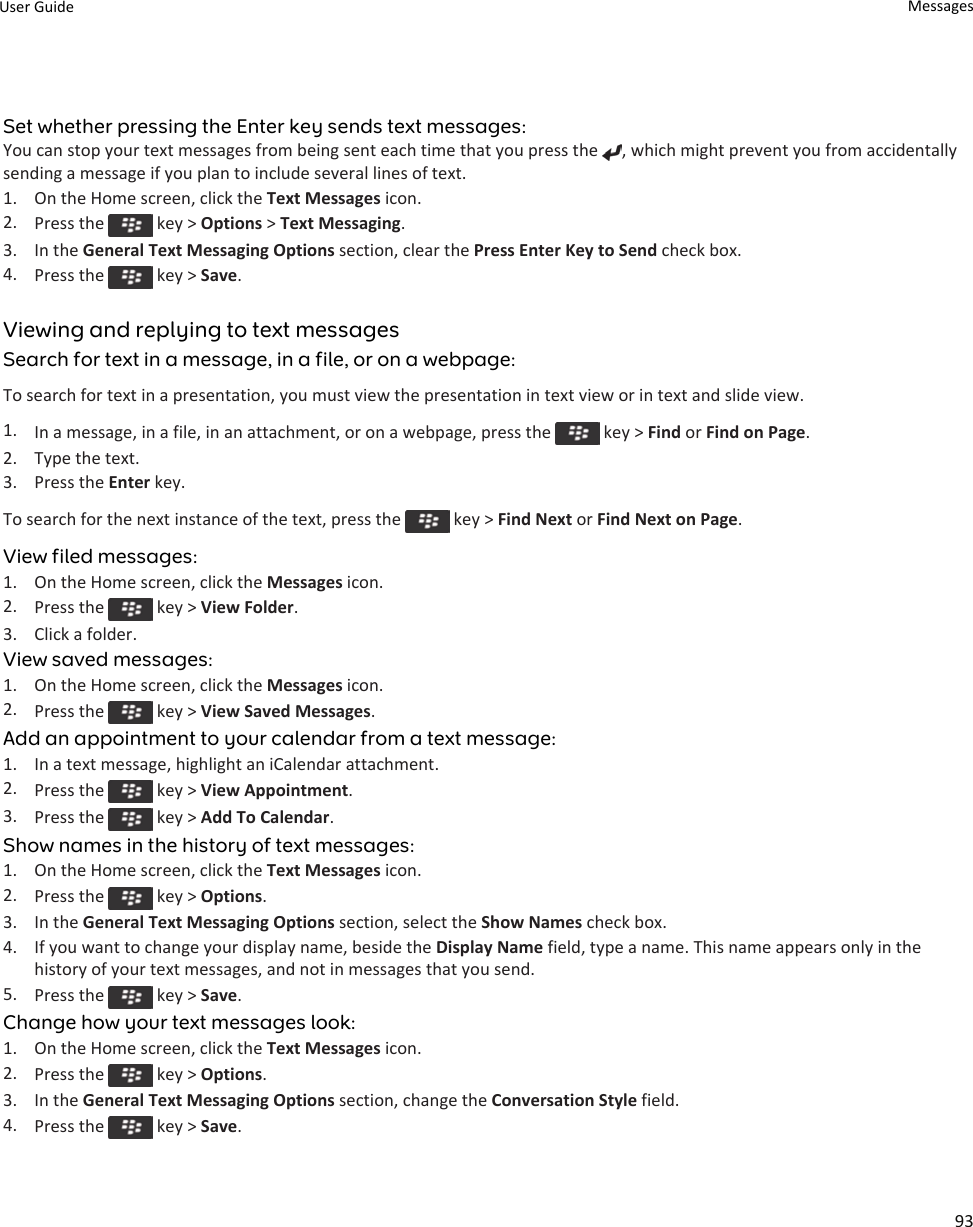 Set whether pressing the Enter key sends text messages:You can stop your text messages from being sent each time that you press the  , which might prevent you from accidentally sending a message if you plan to include several lines of text.1. On the Home screen, click the Text Messages icon.2. Press the   key &gt; Options &gt; Text Messaging.3. In the General Text Messaging Options section, clear the Press Enter Key to Send check box.4. Press the   key &gt; Save.Viewing and replying to text messagesSearch for text in a message, in a file, or on a webpage:To search for text in a presentation, you must view the presentation in text view or in text and slide view.1. In a message, in a file, in an attachment, or on a webpage, press the   key &gt; Find or Find on Page.2. Type the text.3. Press the Enter key.To search for the next instance of the text, press the   key &gt; Find Next or Find Next on Page.View filed messages:1. On the Home screen, click the Messages icon.2. Press the   key &gt; View Folder.3. Click a folder.View saved messages:1. On the Home screen, click the Messages icon.2. Press the   key &gt; View Saved Messages.Add an appointment to your calendar from a text message:1. In a text message, highlight an iCalendar attachment.2. Press the   key &gt; View Appointment.3. Press the   key &gt; Add To Calendar.Show names in the history of text messages:1. On the Home screen, click the Text Messages icon.2. Press the   key &gt; Options.3. In the General Text Messaging Options section, select the Show Names check box.4. If you want to change your display name, beside the Display Name field, type a name. This name appears only in the history of your text messages, and not in messages that you send.5. Press the   key &gt; Save.Change how your text messages look:1. On the Home screen, click the Text Messages icon.2. Press the   key &gt; Options.3. In the General Text Messaging Options section, change the Conversation Style field.4. Press the   key &gt; Save.User Guide Messages93