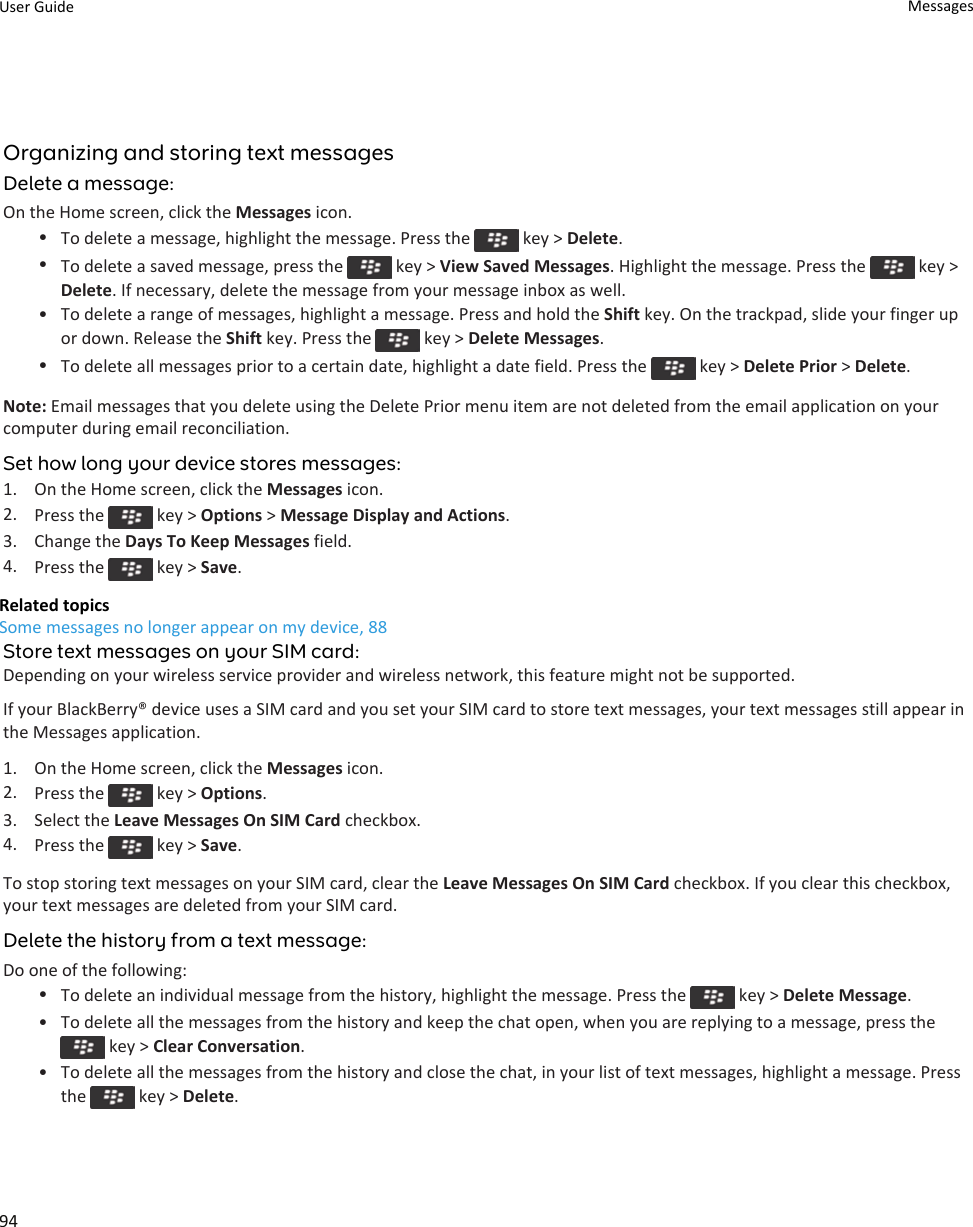 Organizing and storing text messagesDelete a message:On the Home screen, click the Messages icon.•To delete a message, highlight the message. Press the   key &gt; Delete.•To delete a saved message, press the   key &gt; View Saved Messages. Highlight the message. Press the   key &gt; Delete. If necessary, delete the message from your message inbox as well.• To delete a range of messages, highlight a message. Press and hold the Shift key. On the trackpad, slide your finger up or down. Release the Shift key. Press the   key &gt; Delete Messages.•To delete all messages prior to a certain date, highlight a date field. Press the   key &gt; Delete Prior &gt; Delete.Note: Email messages that you delete using the Delete Prior menu item are not deleted from the email application on your computer during email reconciliation.Set how long your device stores messages:1. On the Home screen, click the Messages icon.2. Press the   key &gt; Options &gt; Message Display and Actions.3. Change the Days To Keep Messages field.4. Press the   key &gt; Save.Related topicsSome messages no longer appear on my device, 88Store text messages on your SIM card:Depending on your wireless service provider and wireless network, this feature might not be supported.If your BlackBerry® device uses a SIM card and you set your SIM card to store text messages, your text messages still appear in the Messages application.1. On the Home screen, click the Messages icon.2. Press the   key &gt; Options.3. Select the Leave Messages On SIM Card checkbox.4. Press the   key &gt; Save.To stop storing text messages on your SIM card, clear the Leave Messages On SIM Card checkbox. If you clear this checkbox, your text messages are deleted from your SIM card.Delete the history from a text message:Do one of the following:•To delete an individual message from the history, highlight the message. Press the   key &gt; Delete Message.• To delete all the messages from the history and keep the chat open, when you are replying to a message, press the  key &gt; Clear Conversation.• To delete all the messages from the history and close the chat, in your list of text messages, highlight a message. Press the   key &gt; Delete.User Guide Messages94