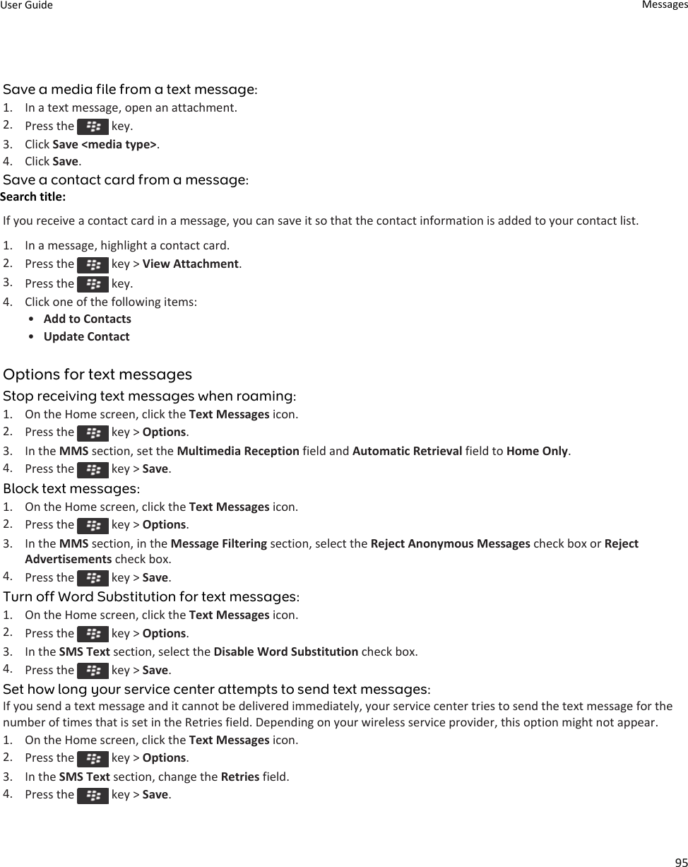Save a media file from a text message:1. In a text message, open an attachment.2. Press the   key.3. Click Save &lt;media type&gt;.4. Click Save.Save a contact card from a message:Search title: If you receive a contact card in a message, you can save it so that the contact information is added to your contact list.1. In a message, highlight a contact card.2. Press the   key &gt; View Attachment.3. Press the   key.4. Click one of the following items:•Add to Contacts•Update ContactOptions for text messagesStop receiving text messages when roaming:1. On the Home screen, click the Text Messages icon.2. Press the   key &gt; Options.3. In the MMS section, set the Multimedia Reception field and Automatic Retrieval field to Home Only.4. Press the   key &gt; Save.Block text messages:1. On the Home screen, click the Text Messages icon.2. Press the   key &gt; Options.3. In the MMS section, in the Message Filtering section, select the Reject Anonymous Messages check box or Reject Advertisements check box.4. Press the   key &gt; Save.Turn off Word Substitution for text messages:1. On the Home screen, click the Text Messages icon.2. Press the   key &gt; Options.3. In the SMS Text section, select the Disable Word Substitution check box.4. Press the   key &gt; Save.Set how long your service center attempts to send text messages:If you send a text message and it cannot be delivered immediately, your service center tries to send the text message for the number of times that is set in the Retries field. Depending on your wireless service provider, this option might not appear.1. On the Home screen, click the Text Messages icon.2. Press the   key &gt; Options.3. In the SMS Text section, change the Retries field.4. Press the   key &gt; Save.User Guide Messages95