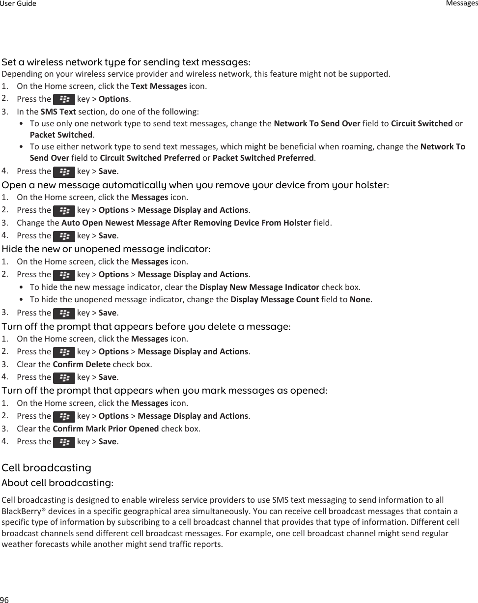 Set a wireless network type for sending text messages:Depending on your wireless service provider and wireless network, this feature might not be supported.1. On the Home screen, click the Text Messages icon.2. Press the   key &gt; Options.3. In the SMS Text section, do one of the following:• To use only one network type to send text messages, change the Network To Send Over field to Circuit Switched or Packet Switched.• To use either network type to send text messages, which might be beneficial when roaming, change the Network To Send Over field to Circuit Switched Preferred or Packet Switched Preferred.4. Press the   key &gt; Save.Open a new message automatically when you remove your device from your holster:1. On the Home screen, click the Messages icon.2. Press the   key &gt; Options &gt; Message Display and Actions.3. Change the Auto Open Newest Message After Removing Device From Holster field.4. Press the   key &gt; Save.Hide the new or unopened message indicator:1. On the Home screen, click the Messages icon.2. Press the   key &gt; Options &gt; Message Display and Actions.• To hide the new message indicator, clear the Display New Message Indicator check box.• To hide the unopened message indicator, change the Display Message Count field to None.3. Press the   key &gt; Save.Turn off the prompt that appears before you delete a message:1. On the Home screen, click the Messages icon.2. Press the   key &gt; Options &gt; Message Display and Actions.3. Clear the Confirm Delete check box.4. Press the   key &gt; Save.Turn off the prompt that appears when you mark messages as opened:1. On the Home screen, click the Messages icon.2. Press the   key &gt; Options &gt; Message Display and Actions.3. Clear the Confirm Mark Prior Opened check box.4. Press the   key &gt; Save.Cell broadcastingAbout cell broadcasting:Cell broadcasting is designed to enable wireless service providers to use SMS text messaging to send information to all BlackBerry® devices in a specific geographical area simultaneously. You can receive cell broadcast messages that contain a specific type of information by subscribing to a cell broadcast channel that provides that type of information. Different cell broadcast channels send different cell broadcast messages. For example, one cell broadcast channel might send regular weather forecasts while another might send traffic reports.User Guide Messages96