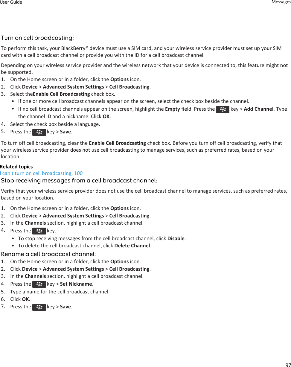 Turn on cell broadcasting:To perform this task, your BlackBerry® device must use a SIM card, and your wireless service provider must set up your SIM card with a cell broadcast channel or provide you with the ID for a cell broadcast channel.Depending on your wireless service provider and the wireless network that your device is connected to, this feature might not be supported.1. On the Home screen or in a folder, click the Options icon.2. Click Device &gt; Advanced System Settings &gt; Cell Broadcasting.3. Select theEnable Cell Broadcasting check box.• If one or more cell broadcast channels appear on the screen, select the check box beside the channel.•If no cell broadcast channels appear on the screen, highlight the Empty field. Press the   key &gt; Add Channel. Type the channel ID and a nickname. Click OK.4. Select the check box beside a language.5. Press the   key &gt; Save.To turn off cell broadcasting, clear the Enable Cell Broadcasting check box. Before you turn off cell broadcasting, verify that your wireless service provider does not use cell broadcasting to manage services, such as preferred rates, based on your location.Related topicsI can&apos;t turn on cell broadcasting, 100Stop receiving messages from a cell broadcast channel:Verify that your wireless service provider does not use the cell broadcast channel to manage services, such as preferred rates, based on your location.1. On the Home screen or in a folder, click the Options icon.2. Click Device &gt; Advanced System Settings &gt; Cell Broadcasting.3. In the Channels section, highlight a cell broadcast channel.4. Press the   key.• To stop receiving messages from the cell broadcast channel, click Disable.• To delete the cell broadcast channel, click Delete Channel.Rename a cell broadcast channel:1. On the Home screen or in a folder, click the Options icon.2. Click Device &gt; Advanced System Settings &gt; Cell Broadcasting.3. In the Channels section, highlight a cell broadcast channel.4. Press the   key &gt; Set Nickname.5. Type a name for the cell broadcast channel.6. Click OK.7. Press the   key &gt; Save.User Guide Messages97